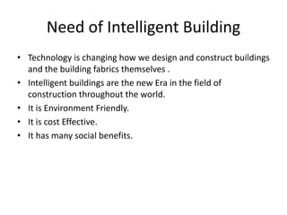 Need of Intelligent Building
• Technology is changing how we design and construct buildings
and the building fabrics themselves .
• Intelligent buildings are the new Era in the field of
construction throughout the world.
• It is Environment Friendly.
• It is cost Effective.
• It has many social benefits.
 