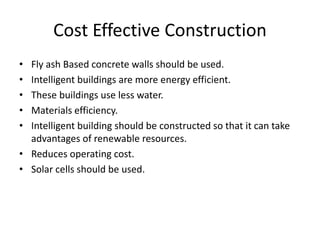 Cost Effective Construction
• Fly ash Based concrete walls should be used.
• Intelligent buildings are more energy efficient.
• These buildings use less water.
• Materials efficiency.
• Intelligent building should be constructed so that it can take
advantages of renewable resources.
• Reduces operating cost.
• Solar cells should be used.
 