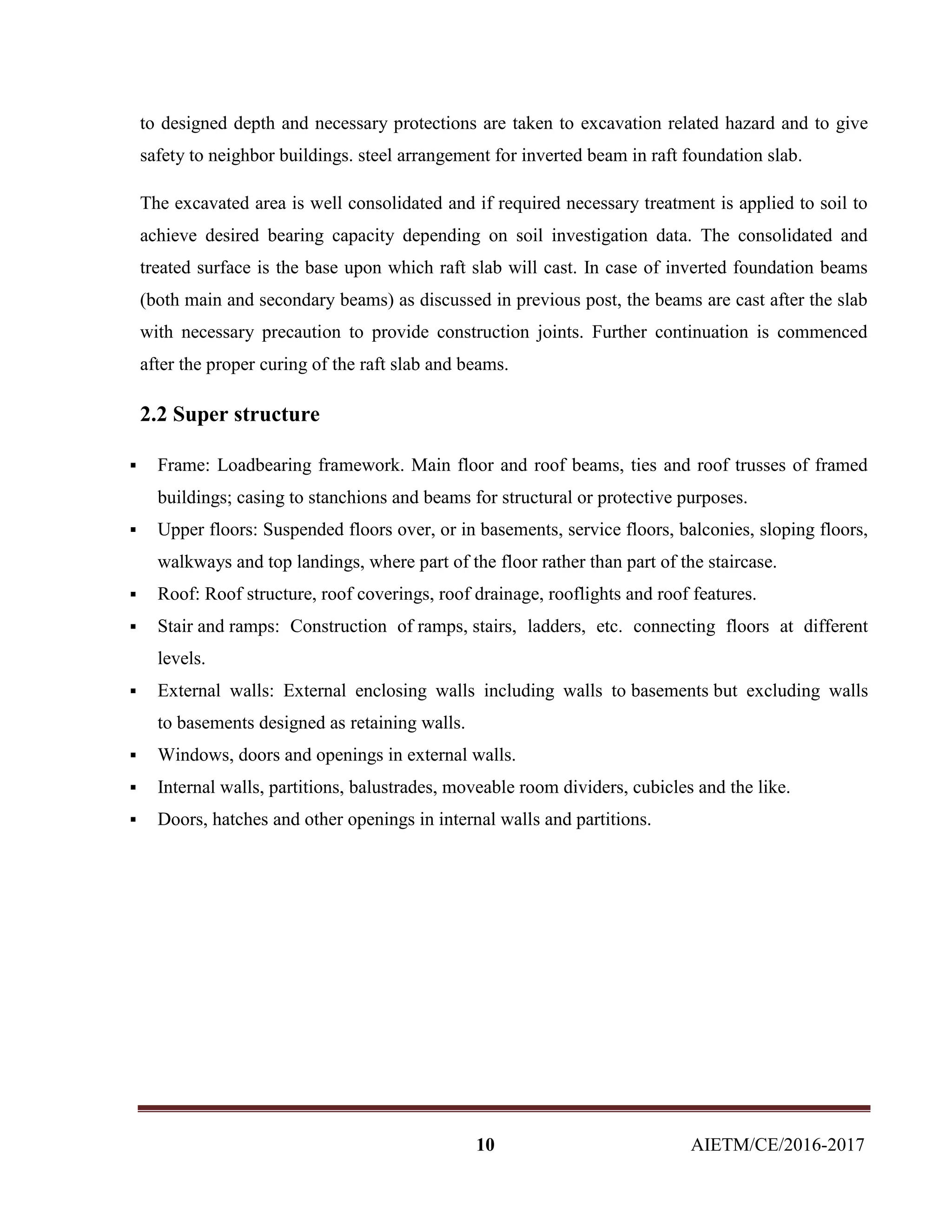 10 AIETM/CE/2016-2017
to designed depth and necessary protections are taken to excavation related hazard and to give
safety to neighbor buildings. steel arrangement for inverted beam in raft foundation slab.
The excavated area is well consolidated and if required necessary treatment is applied to soil to
achieve desired bearing capacity depending on soil investigation data. The consolidated and
treated surface is the base upon which raft slab will cast. In case of inverted foundation beams
(both main and secondary beams) as discussed in previous post, the beams are cast after the slab
with necessary precaution to provide construction joints. Further continuation is commenced
after the proper curing of the raft slab and beams.
2.2 Super structure
 Frame: Loadbearing framework. Main floor and roof beams, ties and roof trusses of framed
buildings; casing to stanchions and beams for structural or protective purposes.
 Upper floors: Suspended floors over, or in basements, service floors, balconies, sloping floors,
walkways and top landings, where part of the floor rather than part of the staircase.
 Roof: Roof structure, roof coverings, roof drainage, rooflights and roof features.
 Stair and ramps: Construction of ramps, stairs, ladders, etc. connecting floors at different
levels.
 External walls: External enclosing walls including walls to basements but excluding walls
to basements designed as retaining walls.
 Windows, doors and openings in external walls.
 Internal walls, partitions, balustrades, moveable room dividers, cubicles and the like.
 Doors, hatches and other openings in internal walls and partitions.
 