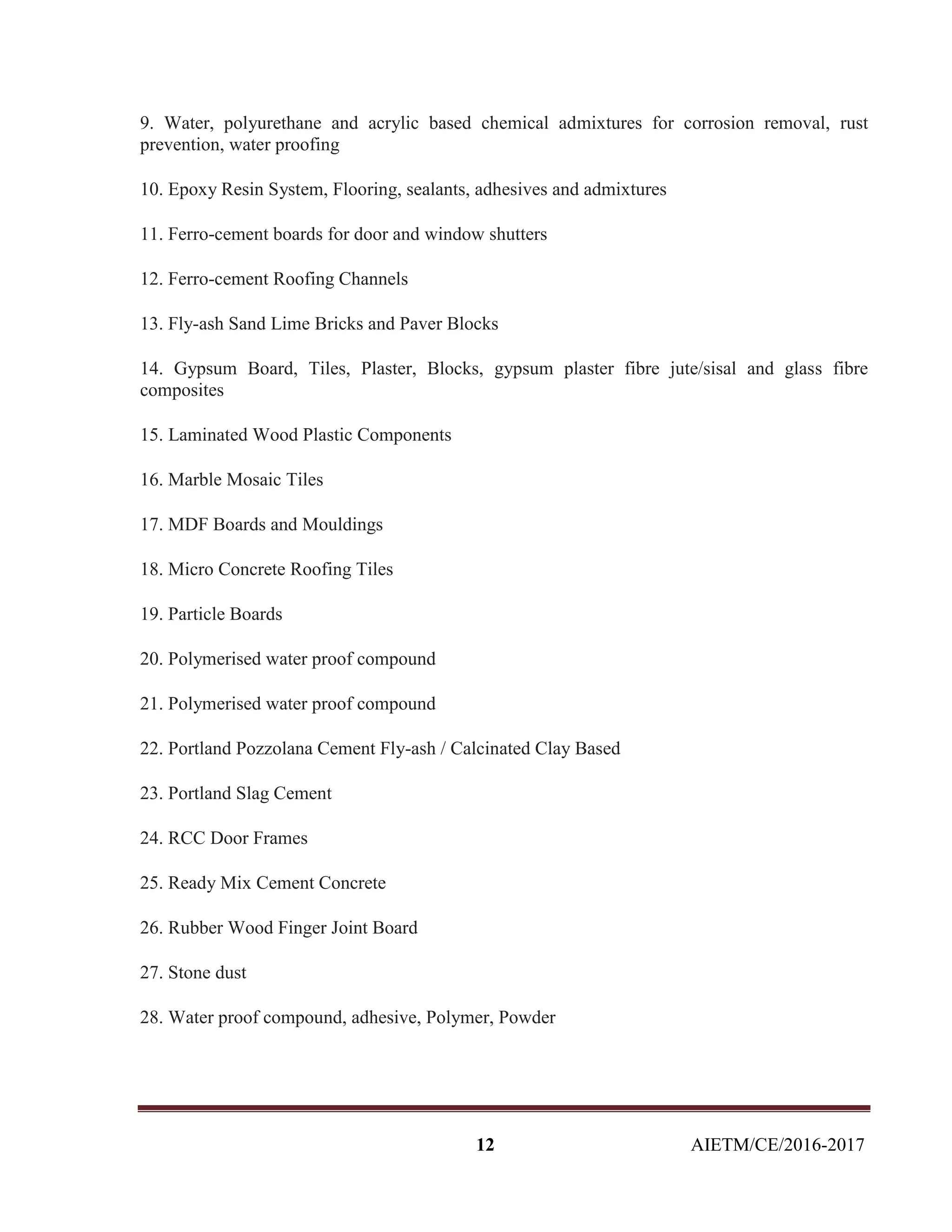 12 AIETM/CE/2016-2017
9. Water, polyurethane and acrylic based chemical admixtures for corrosion removal, rust
prevention, water proofing
10. Epoxy Resin System, Flooring, sealants, adhesives and admixtures
11. Ferro-cement boards for door and window shutters
12. Ferro-cement Roofing Channels
13. Fly-ash Sand Lime Bricks and Paver Blocks
14. Gypsum Board, Tiles, Plaster, Blocks, gypsum plaster fibre jute/sisal and glass fibre
composites
15. Laminated Wood Plastic Components
16. Marble Mosaic Tiles
17. MDF Boards and Mouldings
18. Micro Concrete Roofing Tiles
19. Particle Boards
20. Polymerised water proof compound
21. Polymerised water proof compound
22. Portland Pozzolana Cement Fly-ash / Calcinated Clay Based
23. Portland Slag Cement
24. RCC Door Frames
25. Ready Mix Cement Concrete
26. Rubber Wood Finger Joint Board
27. Stone dust
28. Water proof compound, adhesive, Polymer, Powder
 