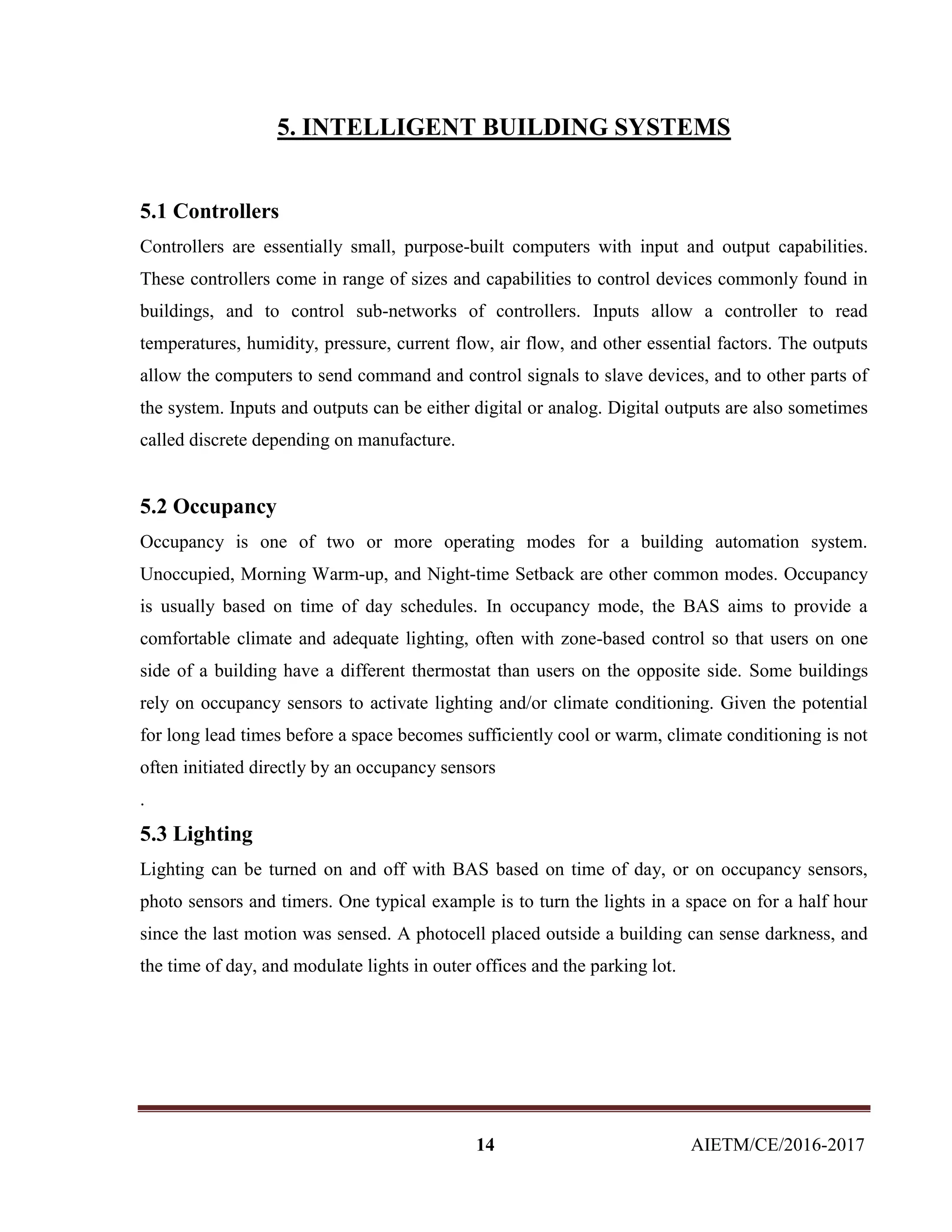 14 AIETM/CE/2016-2017
5. INTELLIGENT BUILDING SYSTEMS
5.1 Controllers
Controllers are essentially small, purpose-built computers with input and output capabilities.
These controllers come in range of sizes and capabilities to control devices commonly found in
buildings, and to control sub-networks of controllers. Inputs allow a controller to read
temperatures, humidity, pressure, current flow, air flow, and other essential factors. The outputs
allow the computers to send command and control signals to slave devices, and to other parts of
the system. Inputs and outputs can be either digital or analog. Digital outputs are also sometimes
called discrete depending on manufacture.
5.2 Occupancy
Occupancy is one of two or more operating modes for a building automation system.
Unoccupied, Morning Warm-up, and Night-time Setback are other common modes. Occupancy
is usually based on time of day schedules. In occupancy mode, the BAS aims to provide a
comfortable climate and adequate lighting, often with zone-based control so that users on one
side of a building have a different thermostat than users on the opposite side. Some buildings
rely on occupancy sensors to activate lighting and/or climate conditioning. Given the potential
for long lead times before a space becomes sufficiently cool or warm, climate conditioning is not
often initiated directly by an occupancy sensors
.
5.3 Lighting
Lighting can be turned on and off with BAS based on time of day, or on occupancy sensors,
photo sensors and timers. One typical example is to turn the lights in a space on for a half hour
since the last motion was sensed. A photocell placed outside a building can sense darkness, and
the time of day, and modulate lights in outer offices and the parking lot.
 