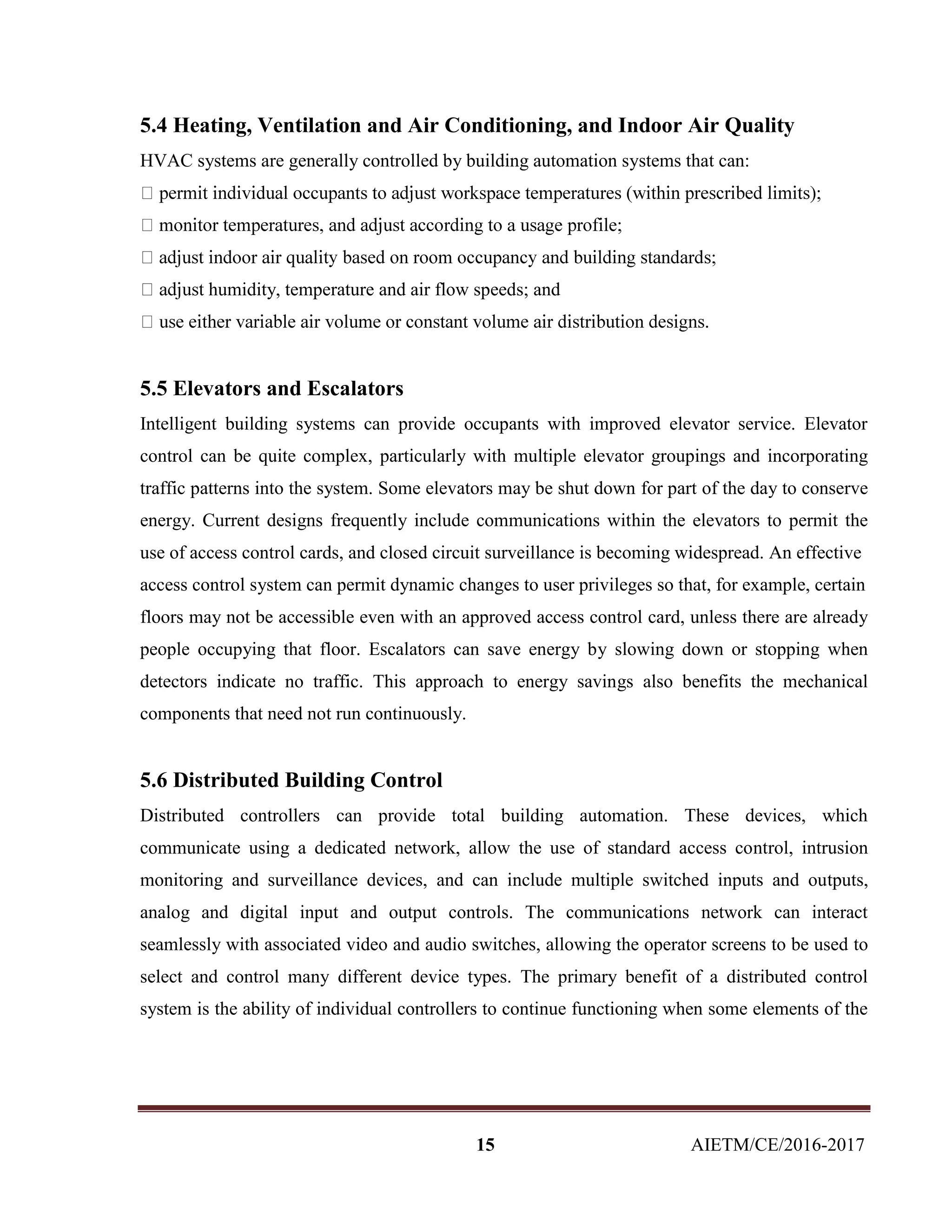 15 AIETM/CE/2016-2017
5.4 Heating, Ventilation and Air Conditioning, and Indoor Air Quality
HVAC systems are generally controlled by building automation systems that can:
humidity, temperature and air flow speeds; and
5.5 Elevators and Escalators
Intelligent building systems can provide occupants with improved elevator service. Elevator
control can be quite complex, particularly with multiple elevator groupings and incorporating
traffic patterns into the system. Some elevators may be shut down for part of the day to conserve
energy. Current designs frequently include communications within the elevators to permit the
use of access control cards, and closed circuit surveillance is becoming widespread. An effective
access control system can permit dynamic changes to user privileges so that, for example, certain
floors may not be accessible even with an approved access control card, unless there are already
people occupying that floor. Escalators can save energy by slowing down or stopping when
detectors indicate no traffic. This approach to energy savings also benefits the mechanical
components that need not run continuously.
5.6 Distributed Building Control
Distributed controllers can provide total building automation. These devices, which
communicate using a dedicated network, allow the use of standard access control, intrusion
monitoring and surveillance devices, and can include multiple switched inputs and outputs,
analog and digital input and output controls. The communications network can interact
seamlessly with associated video and audio switches, allowing the operator screens to be used to
select and control many different device types. The primary benefit of a distributed control
system is the ability of individual controllers to continue functioning when some elements of the
 