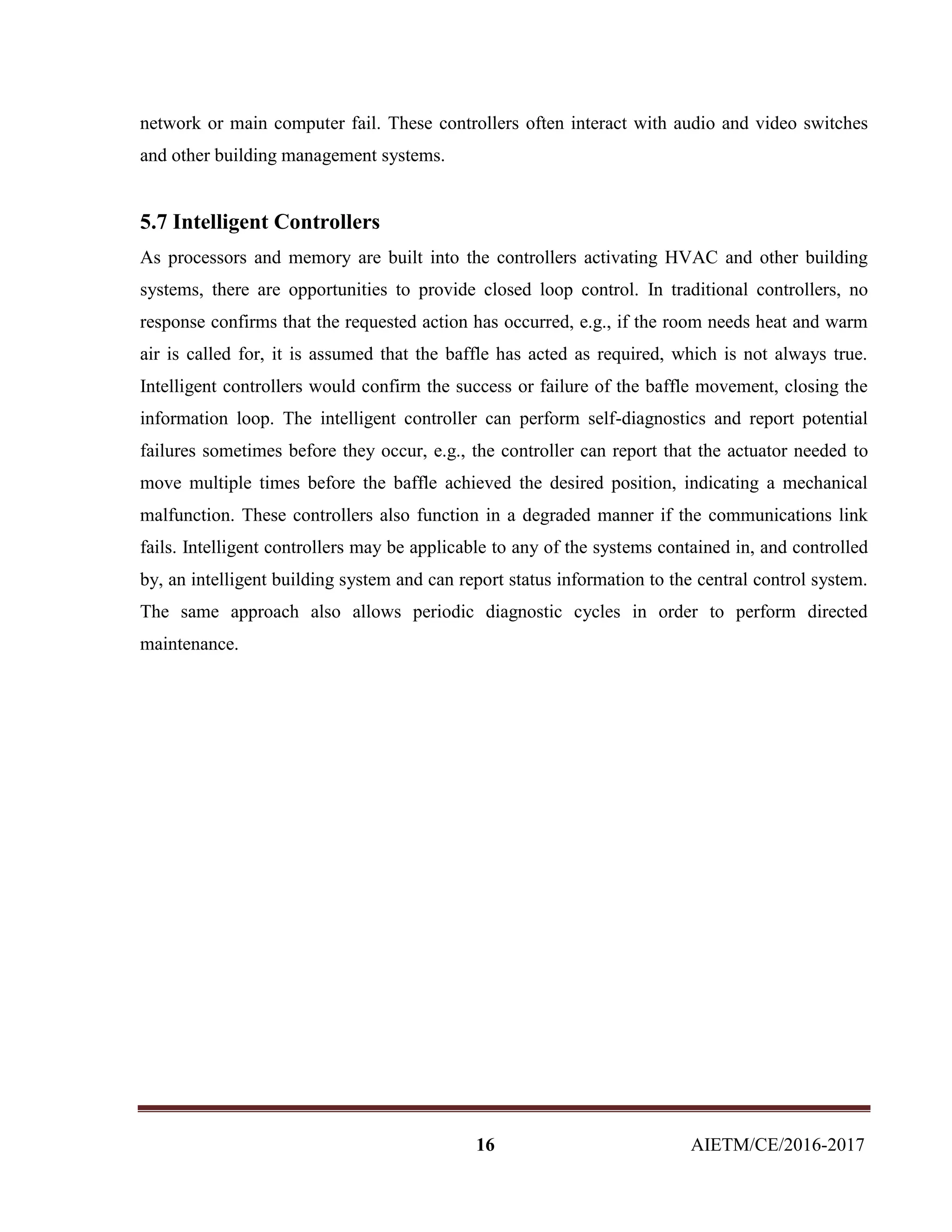 16 AIETM/CE/2016-2017
network or main computer fail. These controllers often interact with audio and video switches
and other building management systems.
5.7 Intelligent Controllers
As processors and memory are built into the controllers activating HVAC and other building
systems, there are opportunities to provide closed loop control. In traditional controllers, no
response confirms that the requested action has occurred, e.g., if the room needs heat and warm
air is called for, it is assumed that the baffle has acted as required, which is not always true.
Intelligent controllers would confirm the success or failure of the baffle movement, closing the
information loop. The intelligent controller can perform self-diagnostics and report potential
failures sometimes before they occur, e.g., the controller can report that the actuator needed to
move multiple times before the baffle achieved the desired position, indicating a mechanical
malfunction. These controllers also function in a degraded manner if the communications link
fails. Intelligent controllers may be applicable to any of the systems contained in, and controlled
by, an intelligent building system and can report status information to the central control system.
The same approach also allows periodic diagnostic cycles in order to perform directed
maintenance.
 