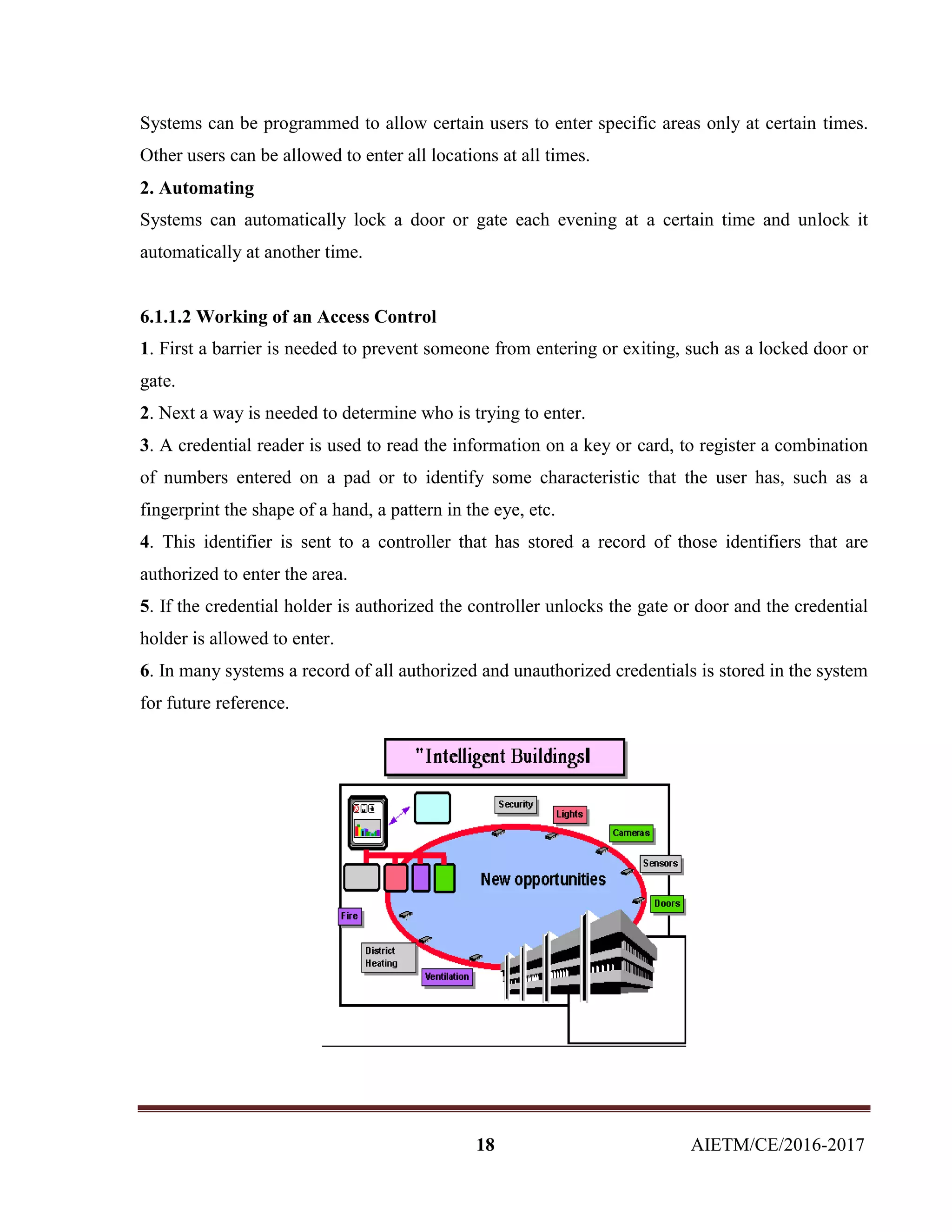 18 AIETM/CE/2016-2017
Systems can be programmed to allow certain users to enter specific areas only at certain times.
Other users can be allowed to enter all locations at all times.
2. Automating
Systems can automatically lock a door or gate each evening at a certain time and unlock it
automatically at another time.
6.1.1.2 Working of an Access Control
1. First a barrier is needed to prevent someone from entering or exiting, such as a locked door or
gate.
2. Next a way is needed to determine who is trying to enter.
3. A credential reader is used to read the information on a key or card, to register a combination
of numbers entered on a pad or to identify some characteristic that the user has, such as a
fingerprint the shape of a hand, a pattern in the eye, etc.
4. This identifier is sent to a controller that has stored a record of those identifiers that are
authorized to enter the area.
5. If the credential holder is authorized the controller unlocks the gate or door and the credential
holder is allowed to enter.
6. In many systems a record of all authorized and unauthorized credentials is stored in the system
for future reference.
 