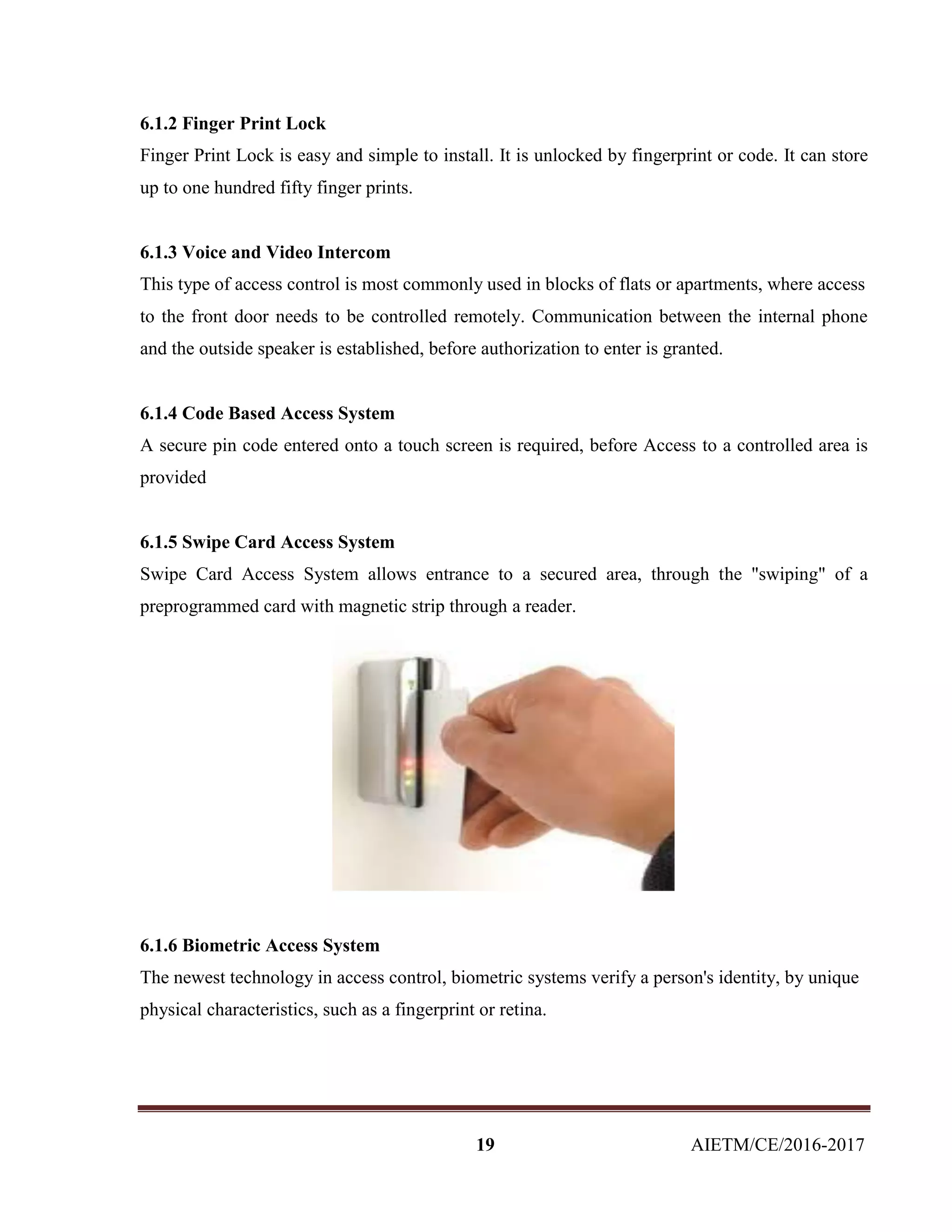 19 AIETM/CE/2016-2017
6.1.2 Finger Print Lock
Finger Print Lock is easy and simple to install. It is unlocked by fingerprint or code. It can store
up to one hundred fifty finger prints.
6.1.3 Voice and Video Intercom
This type of access control is most commonly used in blocks of flats or apartments, where access
to the front door needs to be controlled remotely. Communication between the internal phone
and the outside speaker is established, before authorization to enter is granted.
6.1.4 Code Based Access System
A secure pin code entered onto a touch screen is required, before Access to a controlled area is
provided
6.1.5 Swipe Card Access System
Swipe Card Access System allows entrance to a secured area, through the "swiping" of a
preprogrammed card with magnetic strip through a reader.
6.1.6 Biometric Access System
The newest technology in access control, biometric systems verify a person's identity, by unique
physical characteristics, such as a fingerprint or retina.
 