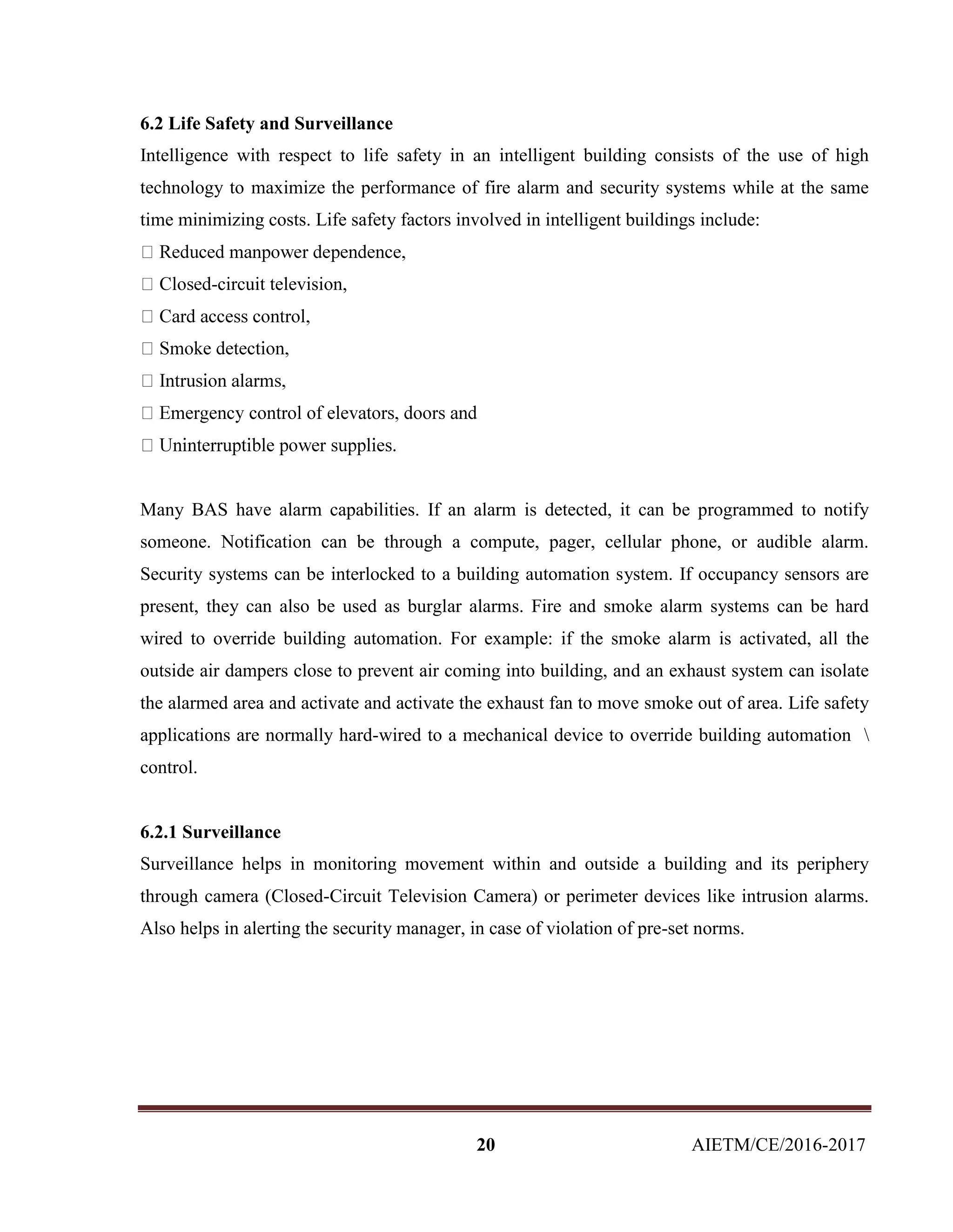 20 AIETM/CE/2016-2017
6.2 Life Safety and Surveillance
Intelligence with respect to life safety in an intelligent building consists of the use of high
technology to maximize the performance of fire alarm and security systems while at the same
time minimizing costs. Life safety factors involved in intelligent buildings include:
-circuit television,
Many BAS have alarm capabilities. If an alarm is detected, it can be programmed to notify
someone. Notification can be through a compute, pager, cellular phone, or audible alarm.
Security systems can be interlocked to a building automation system. If occupancy sensors are
present, they can also be used as burglar alarms. Fire and smoke alarm systems can be hard
wired to override building automation. For example: if the smoke alarm is activated, all the
outside air dampers close to prevent air coming into building, and an exhaust system can isolate
the alarmed area and activate and activate the exhaust fan to move smoke out of area. Life safety
applications are normally hard-wired to a mechanical device to override building automation 
control.
6.2.1 Surveillance
Surveillance helps in monitoring movement within and outside a building and its periphery
through camera (Closed-Circuit Television Camera) or perimeter devices like intrusion alarms.
Also helps in alerting the security manager, in case of violation of pre-set norms.
 