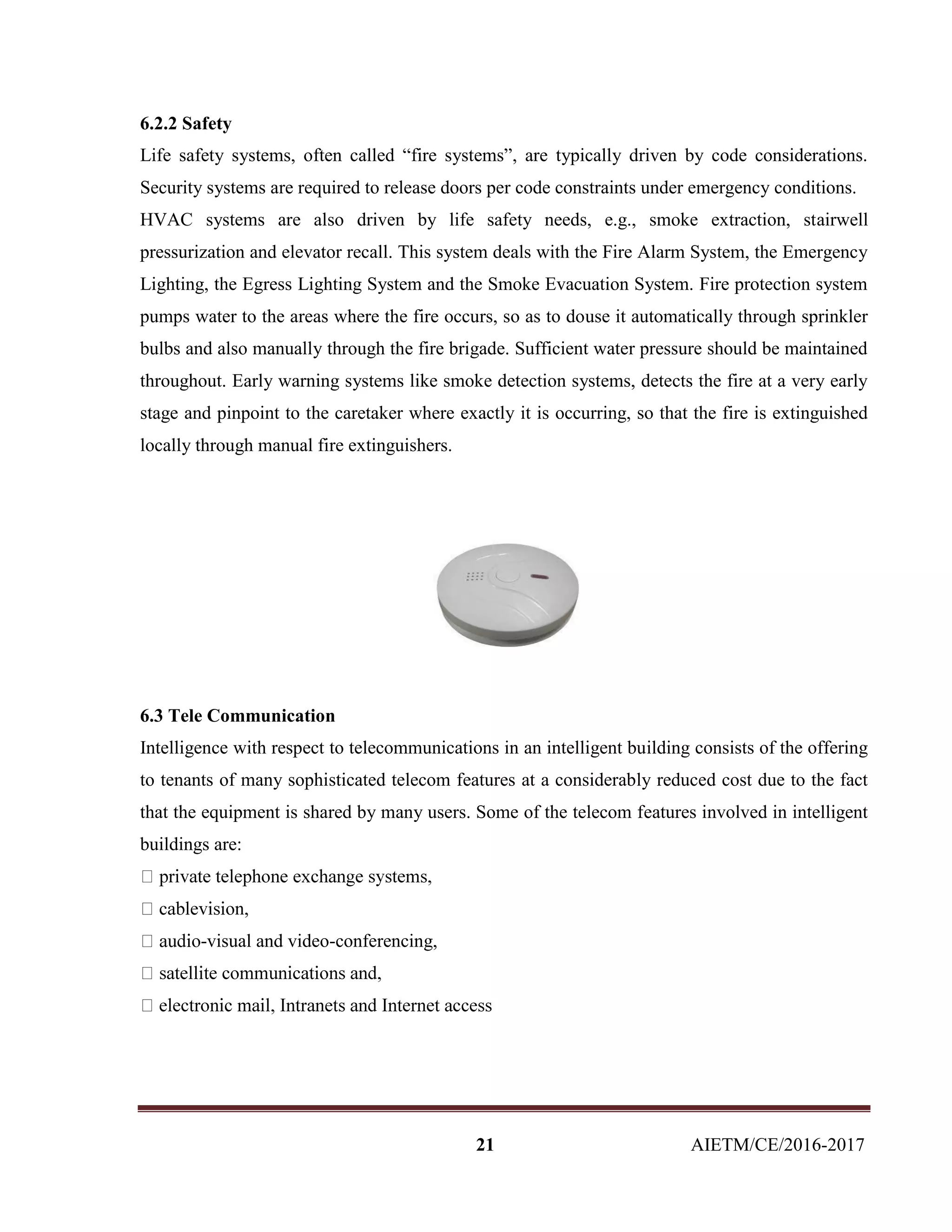 21 AIETM/CE/2016-2017
6.2.2 Safety
Life safety systems, often called “fire systems”, are typically driven by code considerations.
Security systems are required to release doors per code constraints under emergency conditions.
HVAC systems are also driven by life safety needs, e.g., smoke extraction, stairwell
pressurization and elevator recall. This system deals with the Fire Alarm System, the Emergency
Lighting, the Egress Lighting System and the Smoke Evacuation System. Fire protection system
pumps water to the areas where the fire occurs, so as to douse it automatically through sprinkler
bulbs and also manually through the fire brigade. Sufficient water pressure should be maintained
throughout. Early warning systems like smoke detection systems, detects the fire at a very early
stage and pinpoint to the caretaker where exactly it is occurring, so that the fire is extinguished
locally through manual fire extinguishers.
6.3 Tele Communication
Intelligence with respect to telecommunications in an intelligent building consists of the offering
to tenants of many sophisticated telecom features at a considerably reduced cost due to the fact
that the equipment is shared by many users. Some of the telecom features involved in intelligent
buildings are:
n,
-visual and video-conferencing,
 
