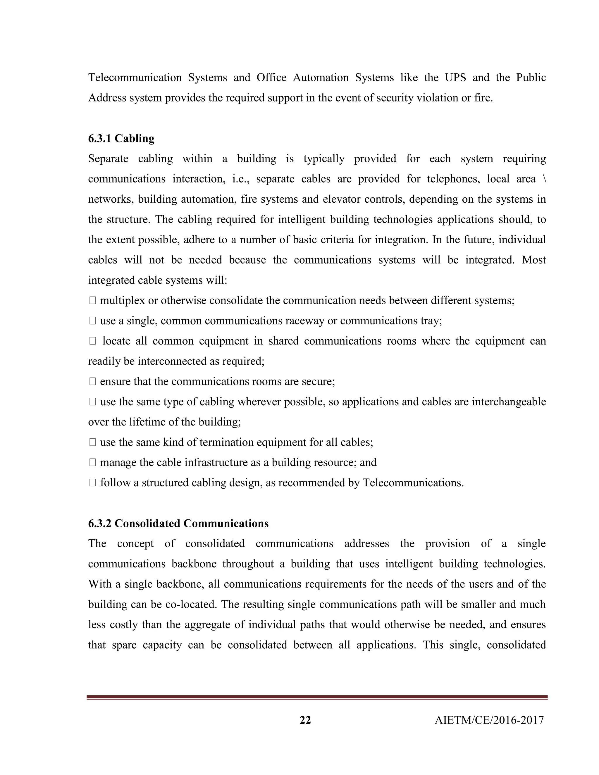 22 AIETM/CE/2016-2017
Telecommunication Systems and Office Automation Systems like the UPS and the Public
Address system provides the required support in the event of security violation or fire.
6.3.1 Cabling
Separate cabling within a building is typically provided for each system requiring
communications interaction, i.e., separate cables are provided for telephones, local area 
networks, building automation, fire systems and elevator controls, depending on the systems in
the structure. The cabling required for intelligent building technologies applications should, to
the extent possible, adhere to a number of basic criteria for integration. In the future, individual
cables will not be needed because the communications systems will be integrated. Most
integrated cable systems will:
aceway or communications tray;
readily be interconnected as required;
le, so applications and cables are interchangeable
over the lifetime of the building;
mended by Telecommunications.
6.3.2 Consolidated Communications
The concept of consolidated communications addresses the provision of a single
communications backbone throughout a building that uses intelligent building technologies.
With a single backbone, all communications requirements for the needs of the users and of the
building can be co-located. The resulting single communications path will be smaller and much
less costly than the aggregate of individual paths that would otherwise be needed, and ensures
that spare capacity can be consolidated between all applications. This single, consolidated
 