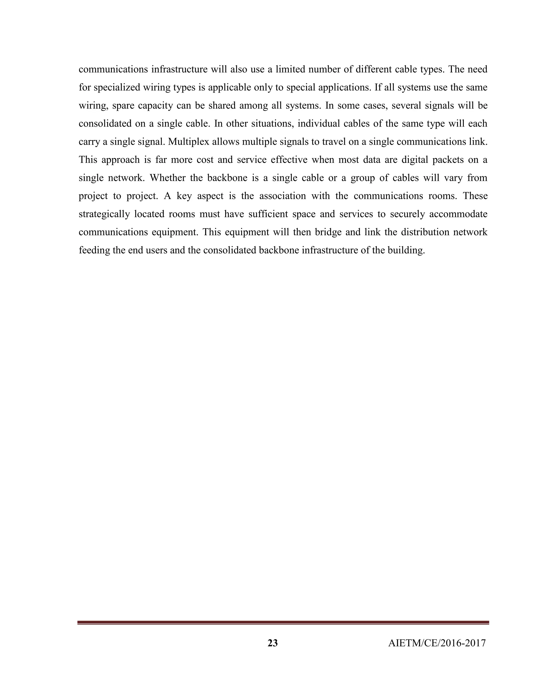 23 AIETM/CE/2016-2017
communications infrastructure will also use a limited number of different cable types. The need
for specialized wiring types is applicable only to special applications. If all systems use the same
wiring, spare capacity can be shared among all systems. In some cases, several signals will be
consolidated on a single cable. In other situations, individual cables of the same type will each
carry a single signal. Multiplex allows multiple signals to travel on a single communications link.
This approach is far more cost and service effective when most data are digital packets on a
single network. Whether the backbone is a single cable or a group of cables will vary from
project to project. A key aspect is the association with the communications rooms. These
strategically located rooms must have sufficient space and services to securely accommodate
communications equipment. This equipment will then bridge and link the distribution network
feeding the end users and the consolidated backbone infrastructure of the building.
 