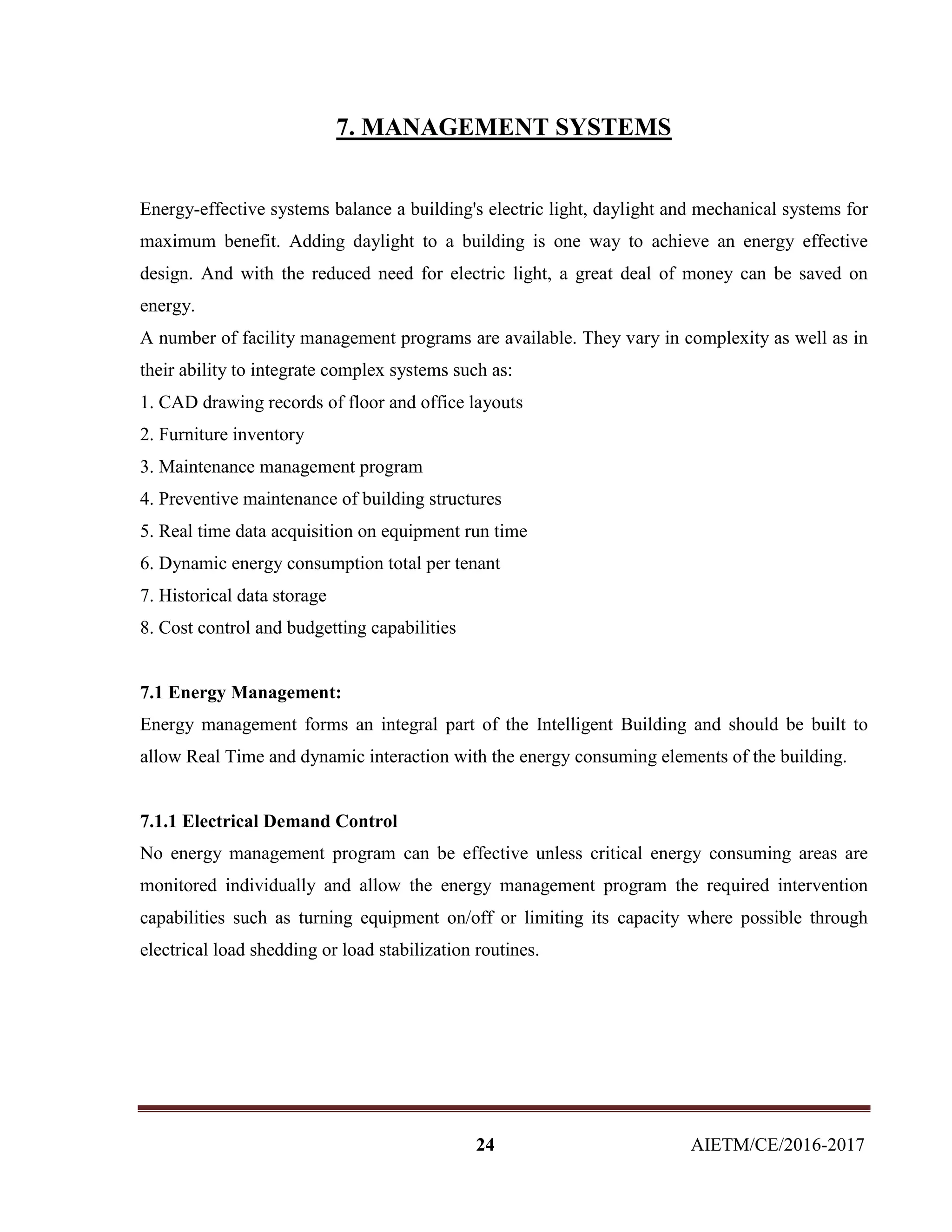24 AIETM/CE/2016-2017
7. MANAGEMENT SYSTEMS
Energy-effective systems balance a building's electric light, daylight and mechanical systems for
maximum benefit. Adding daylight to a building is one way to achieve an energy effective
design. And with the reduced need for electric light, a great deal of money can be saved on
energy.
A number of facility management programs are available. They vary in complexity as well as in
their ability to integrate complex systems such as:
1. CAD drawing records of floor and office layouts
2. Furniture inventory
3. Maintenance management program
4. Preventive maintenance of building structures
5. Real time data acquisition on equipment run time
6. Dynamic energy consumption total per tenant
7. Historical data storage
8. Cost control and budgetting capabilities
7.1 Energy Management:
Energy management forms an integral part of the Intelligent Building and should be built to
allow Real Time and dynamic interaction with the energy consuming elements of the building.
7.1.1 Electrical Demand Control
No energy management program can be effective unless critical energy consuming areas are
monitored individually and allow the energy management program the required intervention
capabilities such as turning equipment on/off or limiting its capacity where possible through
electrical load shedding or load stabilization routines.
 