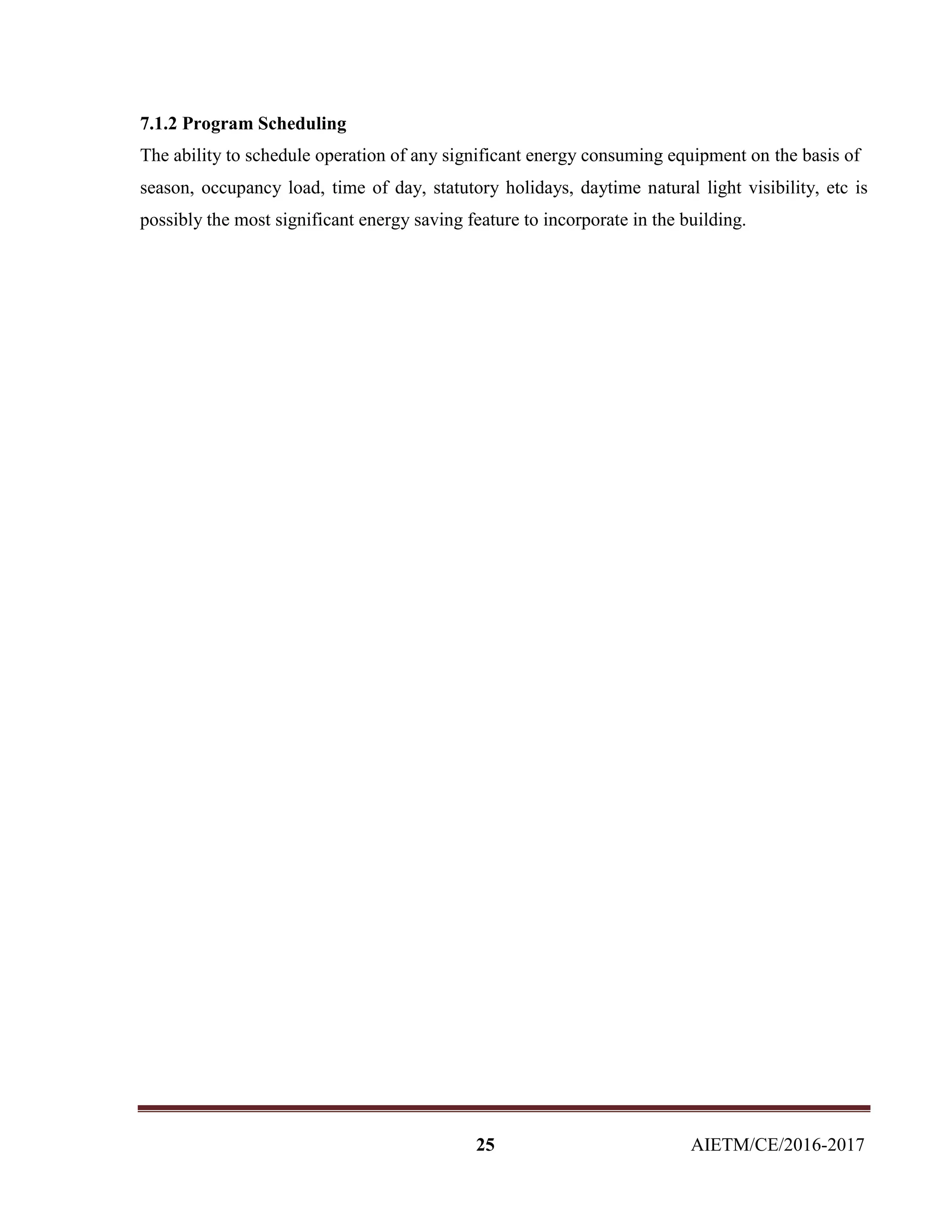 25 AIETM/CE/2016-2017
7.1.2 Program Scheduling
The ability to schedule operation of any significant energy consuming equipment on the basis of
season, occupancy load, time of day, statutory holidays, daytime natural light visibility, etc is
possibly the most significant energy saving feature to incorporate in the building.
 