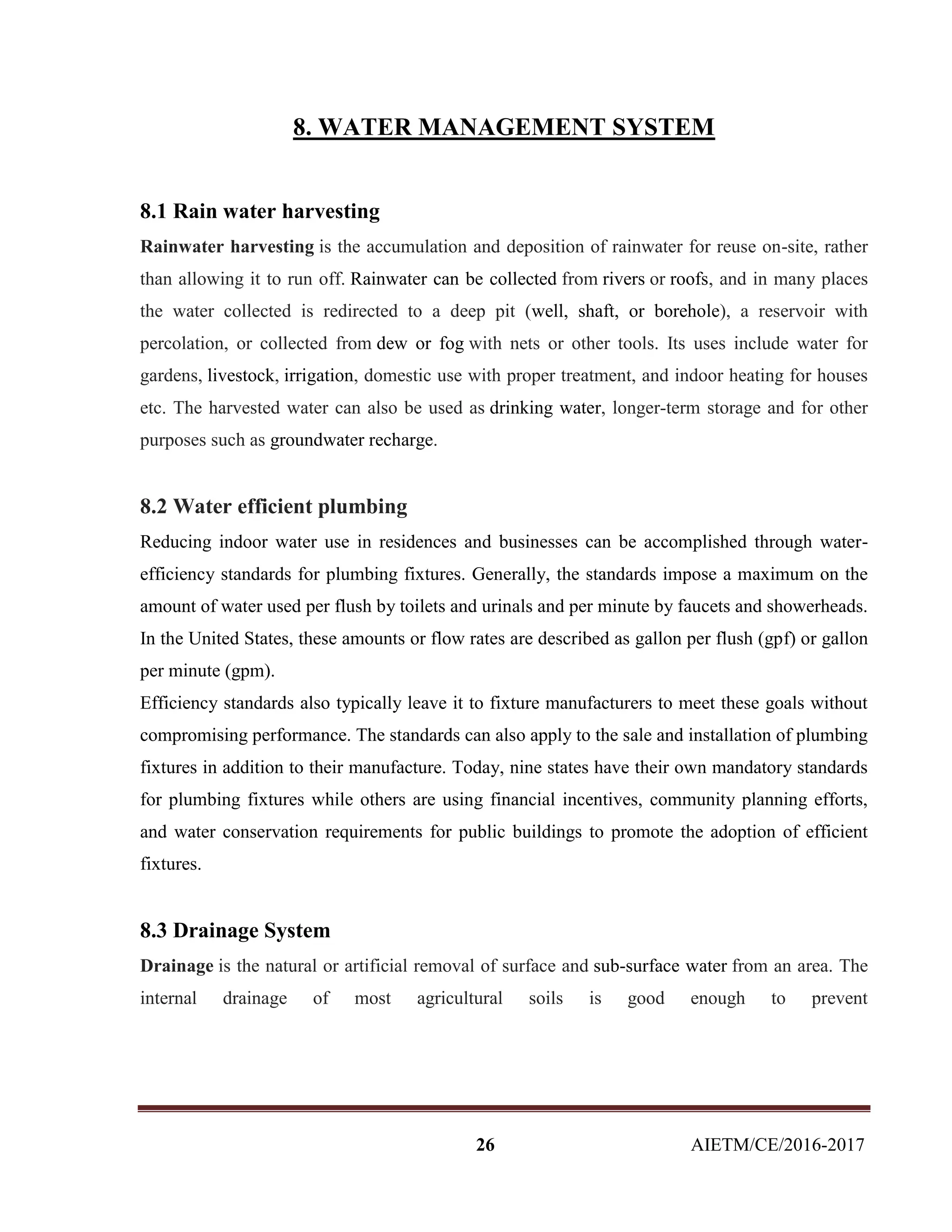26 AIETM/CE/2016-2017
8. WATER MANAGEMENT SYSTEM
8.1 Rain water harvesting
Rainwater harvesting is the accumulation and deposition of rainwater for reuse on-site, rather
than allowing it to run off. Rainwater can be collected from rivers or roofs, and in many places
the water collected is redirected to a deep pit (well, shaft, or borehole), a reservoir with
percolation, or collected from dew or fog with nets or other tools. Its uses include water for
gardens, livestock, irrigation, domestic use with proper treatment, and indoor heating for houses
etc. The harvested water can also be used as drinking water, longer-term storage and for other
purposes such as groundwater recharge.
8.2 Water efficient plumbing
Reducing indoor water use in residences and businesses can be accomplished through water-
efficiency standards for plumbing fixtures. Generally, the standards impose a maximum on the
amount of water used per flush by toilets and urinals and per minute by faucets and showerheads.
In the United States, these amounts or flow rates are described as gallon per flush (gpf) or gallon
per minute (gpm).
Efficiency standards also typically leave it to fixture manufacturers to meet these goals without
compromising performance. The standards can also apply to the sale and installation of plumbing
fixtures in addition to their manufacture. Today, nine states have their own mandatory standards
for plumbing fixtures while others are using financial incentives, community planning efforts,
and water conservation requirements for public buildings to promote the adoption of efficient
fixtures.
8.3 Drainage System
Drainage is the natural or artificial removal of surface and sub-surface water from an area. The
internal drainage of most agricultural soils is good enough to prevent
 
