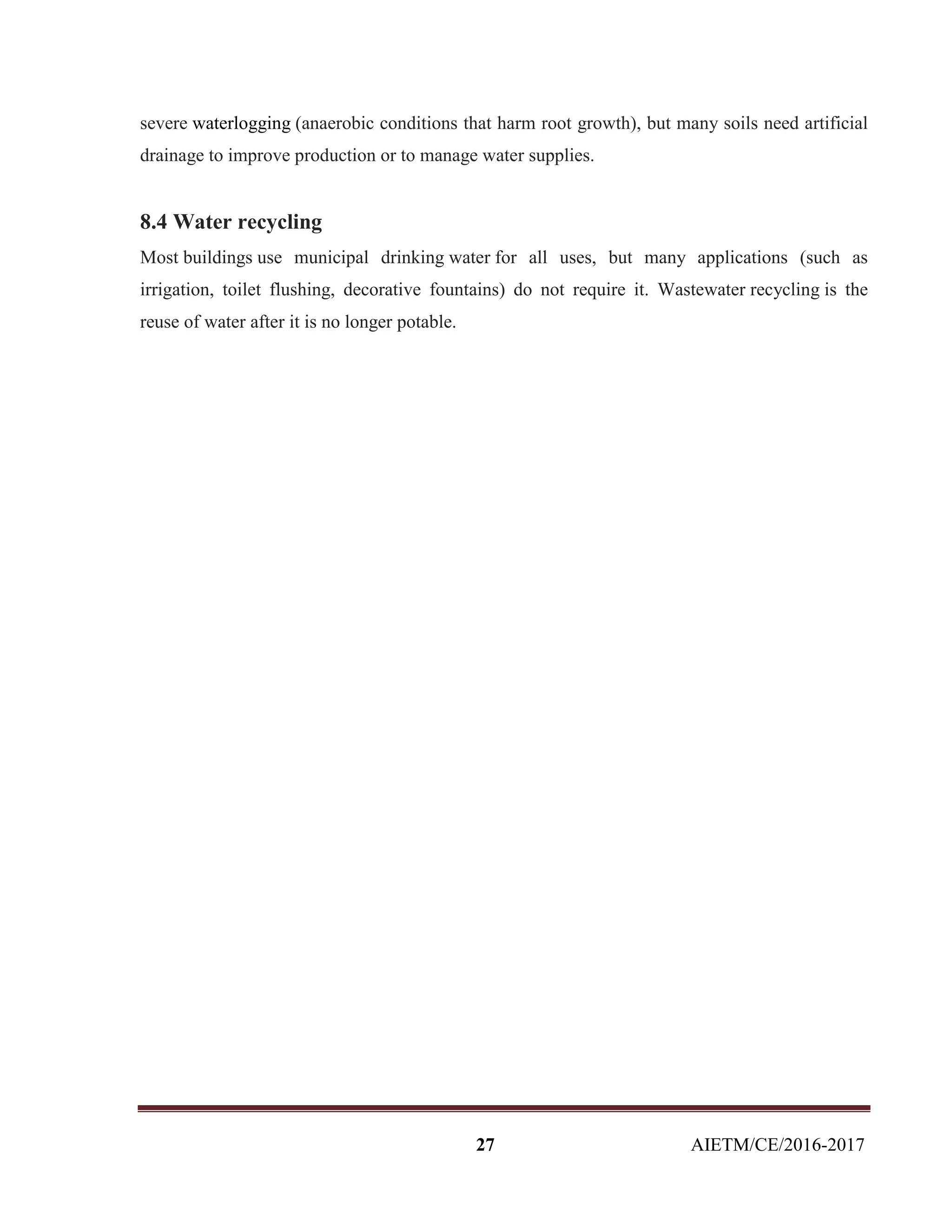 27 AIETM/CE/2016-2017
severe waterlogging (anaerobic conditions that harm root growth), but many soils need artificial
drainage to improve production or to manage water supplies.
8.4 Water recycling
Most buildings use municipal drinking water for all uses, but many applications (such as
irrigation, toilet flushing, decorative fountains) do not require it. Wastewater recycling is the
reuse of water after it is no longer potable.
 