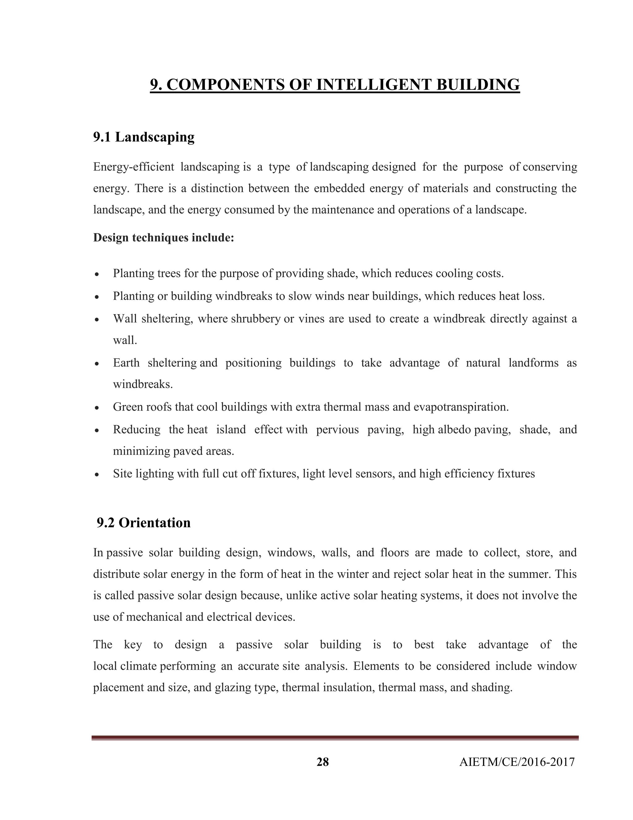 28 AIETM/CE/2016-2017
9. COMPONENTS OF INTELLIGENT BUILDING
9.1 Landscaping
Energy-efficient landscaping is a type of landscaping designed for the purpose of conserving
energy. There is a distinction between the embedded energy of materials and constructing the
landscape, and the energy consumed by the maintenance and operations of a landscape.
Design techniques include:
 Planting trees for the purpose of providing shade, which reduces cooling costs.
 Planting or building windbreaks to slow winds near buildings, which reduces heat loss.
 Wall sheltering, where shrubbery or vines are used to create a windbreak directly against a
wall.
 Earth sheltering and positioning buildings to take advantage of natural landforms as
windbreaks.
 Green roofs that cool buildings with extra thermal mass and evapotranspiration.
 Reducing the heat island effect with pervious paving, high albedo paving, shade, and
minimizing paved areas.
 Site lighting with full cut off fixtures, light level sensors, and high efficiency fixtures
9.2 Orientation
In passive solar building design, windows, walls, and floors are made to collect, store, and
distribute solar energy in the form of heat in the winter and reject solar heat in the summer. This
is called passive solar design because, unlike active solar heating systems, it does not involve the
use of mechanical and electrical devices.
The key to design a passive solar building is to best take advantage of the
local climate performing an accurate site analysis. Elements to be considered include window
placement and size, and glazing type, thermal insulation, thermal mass, and shading.
 