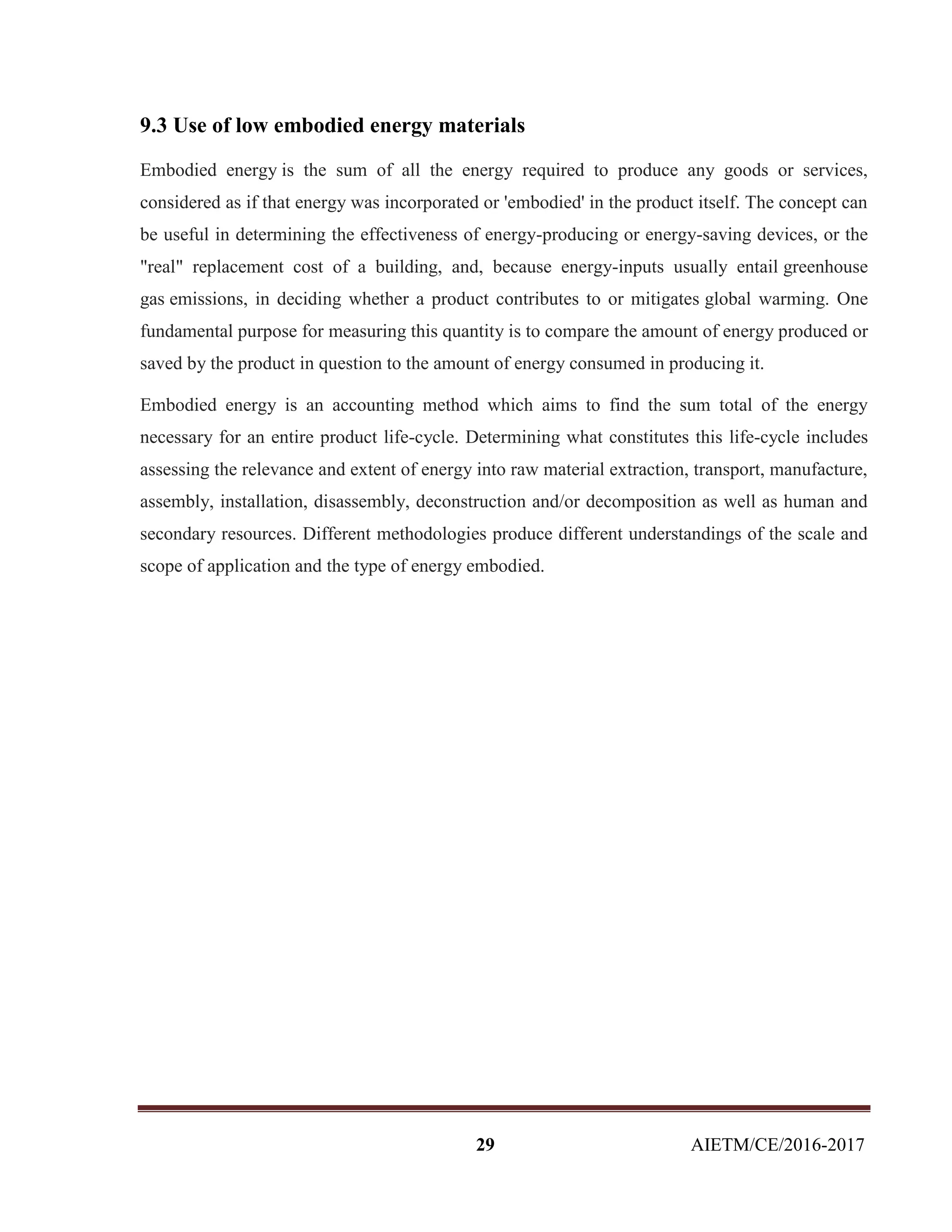 29 AIETM/CE/2016-2017
9.3 Use of low embodied energy materials
Embodied energy is the sum of all the energy required to produce any goods or services,
considered as if that energy was incorporated or 'embodied' in the product itself. The concept can
be useful in determining the effectiveness of energy-producing or energy-saving devices, or the
"real" replacement cost of a building, and, because energy-inputs usually entail greenhouse
gas emissions, in deciding whether a product contributes to or mitigates global warming. One
fundamental purpose for measuring this quantity is to compare the amount of energy produced or
saved by the product in question to the amount of energy consumed in producing it.
Embodied energy is an accounting method which aims to find the sum total of the energy
necessary for an entire product life-cycle. Determining what constitutes this life-cycle includes
assessing the relevance and extent of energy into raw material extraction, transport, manufacture,
assembly, installation, disassembly, deconstruction and/or decomposition as well as human and
secondary resources. Different methodologies produce different understandings of the scale and
scope of application and the type of energy embodied.
 