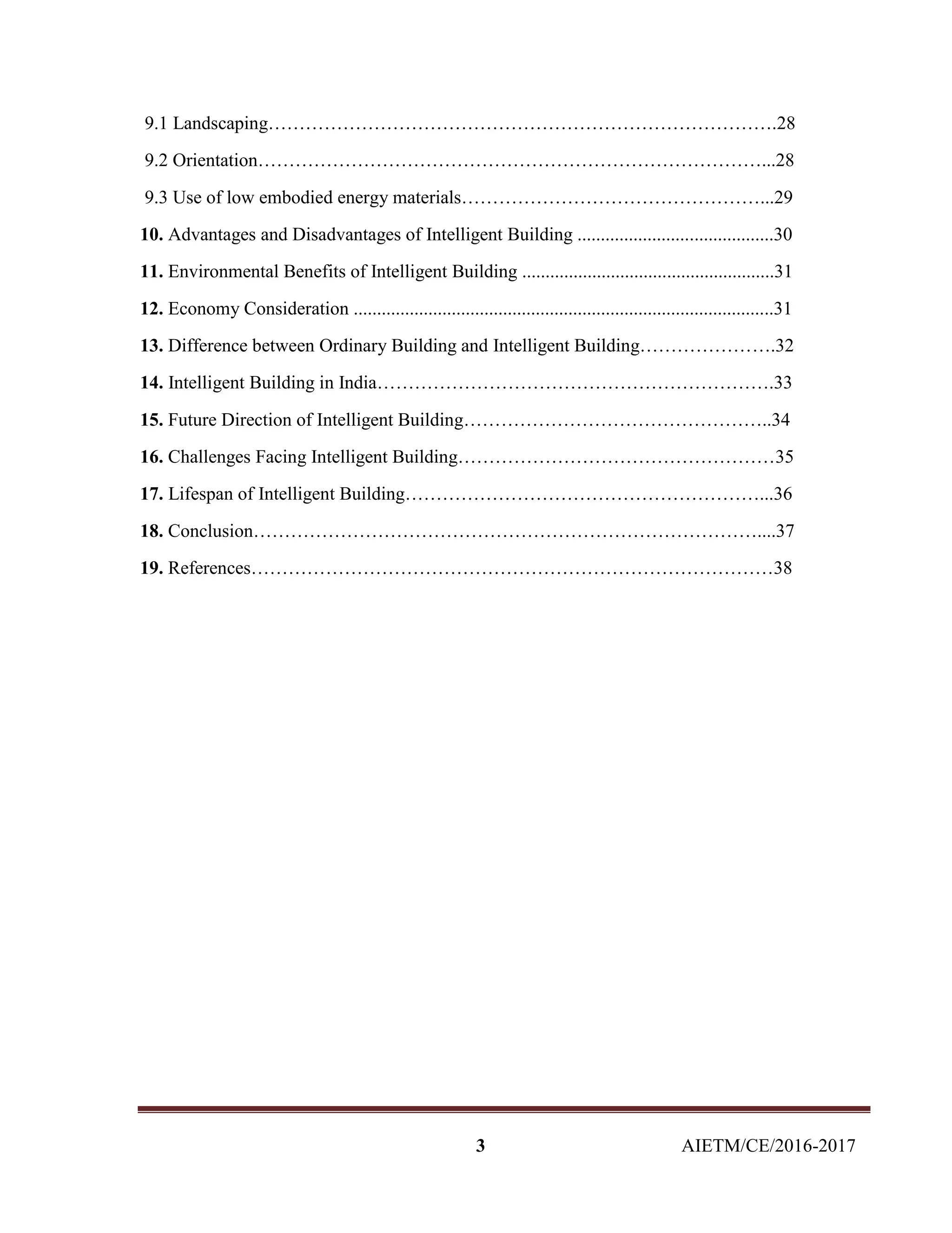 3 AIETM/CE/2016-2017
9.1 Landscaping……………………………………………………………………….28
9.2 Orientation………………………………………………………………………...28
9.3 Use of low embodied energy materials…………………………………………...29
10. Advantages and Disadvantages of Intelligent Building ..........................................30
11. Environmental Benefits of Intelligent Building ......................................................31
12. Economy Consideration ..........................................................................................31
13. Difference between Ordinary Building and Intelligent Building………………….32
14. Intelligent Building in India……………………………………………………….33
15. Future Direction of Intelligent Building…………………………………………..34
16. Challenges Facing Intelligent Building……………………………………………35
17. Lifespan of Intelligent Building…………………………………………………...36
18. Conclusion………………………………………………………………………....37
19. References…………………………………………………………………………38
 