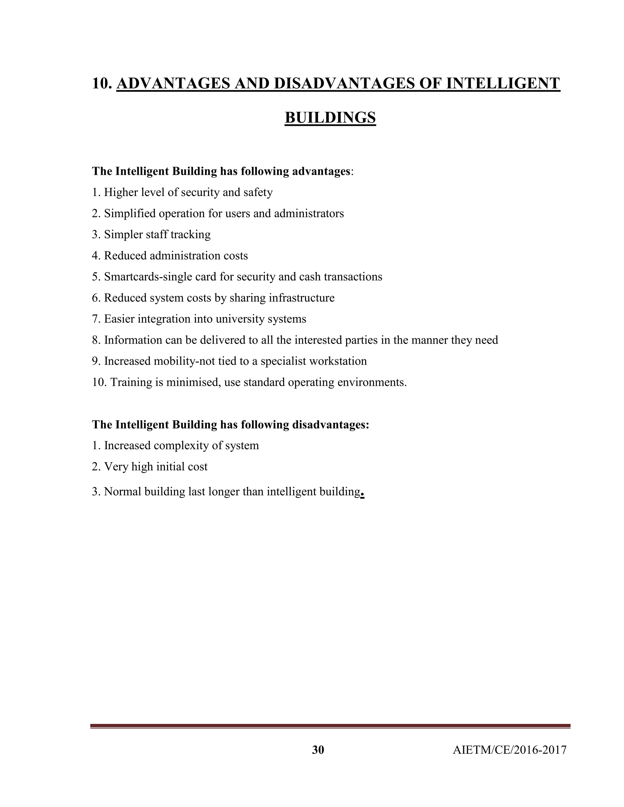 30 AIETM/CE/2016-2017
10. ADVANTAGES AND DISADVANTAGES OF INTELLIGENT
BUILDINGS
The Intelligent Building has following advantages:
1. Higher level of security and safety
2. Simplified operation for users and administrators
3. Simpler staff tracking
4. Reduced administration costs
5. Smartcards-single card for security and cash transactions
6. Reduced system costs by sharing infrastructure
7. Easier integration into university systems
8. Information can be delivered to all the interested parties in the manner they need
9. Increased mobility-not tied to a specialist workstation
10. Training is minimised, use standard operating environments.
The Intelligent Building has following disadvantages:
1. Increased complexity of system
2. Very high initial cost
3. Normal building last longer than intelligent building.
 