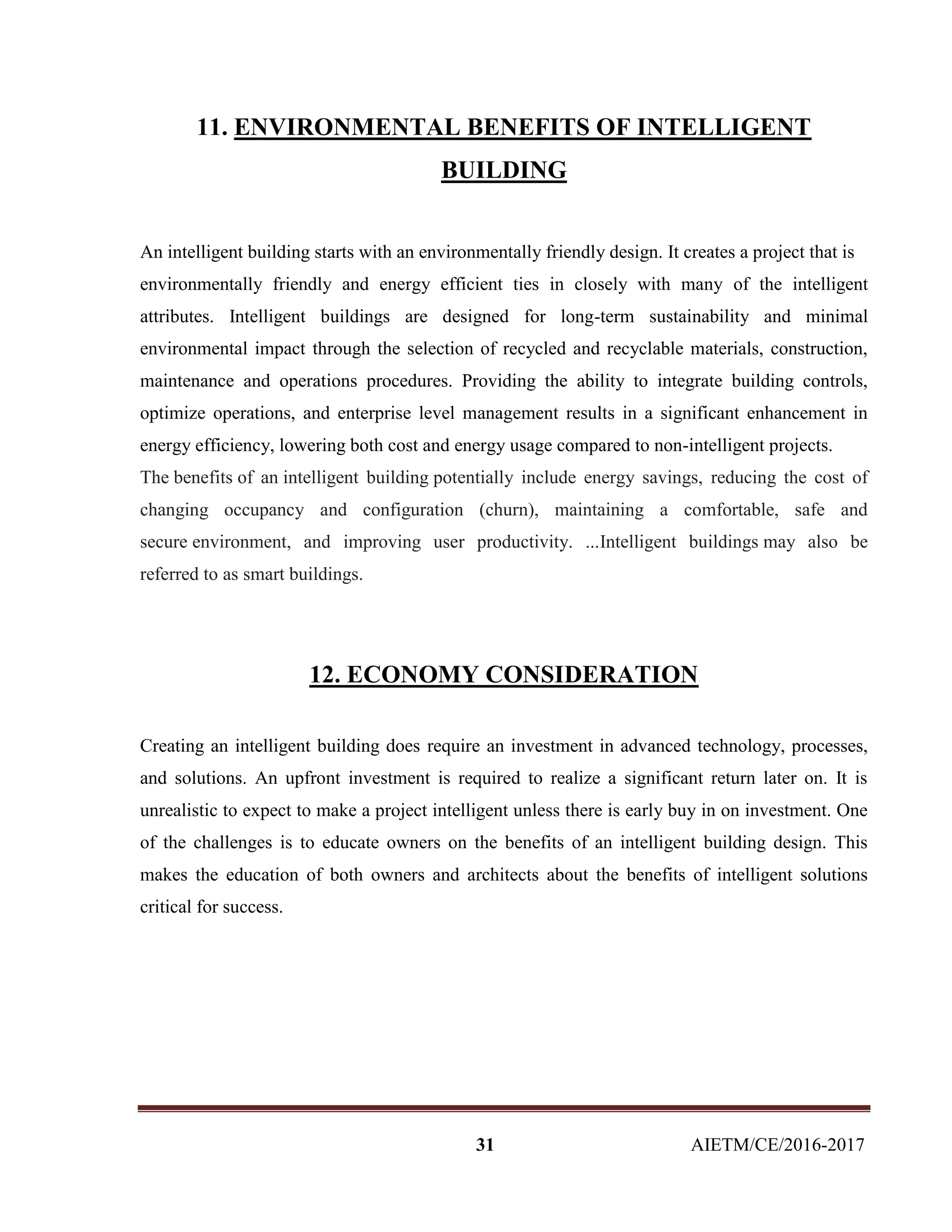 31 AIETM/CE/2016-2017
11. ENVIRONMENTAL BENEFITS OF INTELLIGENT
BUILDING
An intelligent building starts with an environmentally friendly design. It creates a project that is
environmentally friendly and energy efficient ties in closely with many of the intelligent
attributes. Intelligent buildings are designed for long-term sustainability and minimal
environmental impact through the selection of recycled and recyclable materials, construction,
maintenance and operations procedures. Providing the ability to integrate building controls,
optimize operations, and enterprise level management results in a significant enhancement in
energy efficiency, lowering both cost and energy usage compared to non-intelligent projects.
The benefits of an intelligent building potentially include energy savings, reducing the cost of
changing occupancy and configuration (churn), maintaining a comfortable, safe and
secure environment, and improving user productivity. ...Intelligent buildings may also be
referred to as smart buildings.
12. ECONOMY CONSIDERATION
Creating an intelligent building does require an investment in advanced technology, processes,
and solutions. An upfront investment is required to realize a significant return later on. It is
unrealistic to expect to make a project intelligent unless there is early buy in on investment. One
of the challenges is to educate owners on the benefits of an intelligent building design. This
makes the education of both owners and architects about the benefits of intelligent solutions
critical for success.
 