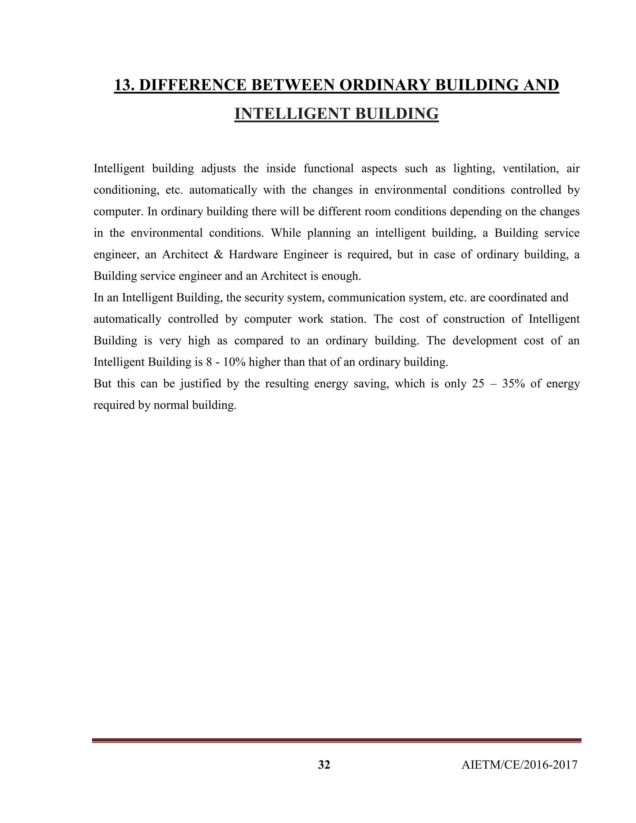 32 AIETM/CE/2016-2017
13. DIFFERENCE BETWEEN ORDINARY BUILDING AND
INTELLIGENT BUILDING
Intelligent building adjusts the inside functional aspects such as lighting, ventilation, air
conditioning, etc. automatically with the changes in environmental conditions controlled by
computer. In ordinary building there will be different room conditions depending on the changes
in the environmental conditions. While planning an intelligent building, a Building service
engineer, an Architect & Hardware Engineer is required, but in case of ordinary building, a
Building service engineer and an Architect is enough.
In an Intelligent Building, the security system, communication system, etc. are coordinated and
automatically controlled by computer work station. The cost of construction of Intelligent
Building is very high as compared to an ordinary building. The development cost of an
Intelligent Building is 8 - 10% higher than that of an ordinary building.
But this can be justified by the resulting energy saving, which is only 25 – 35% of energy
required by normal building.
 