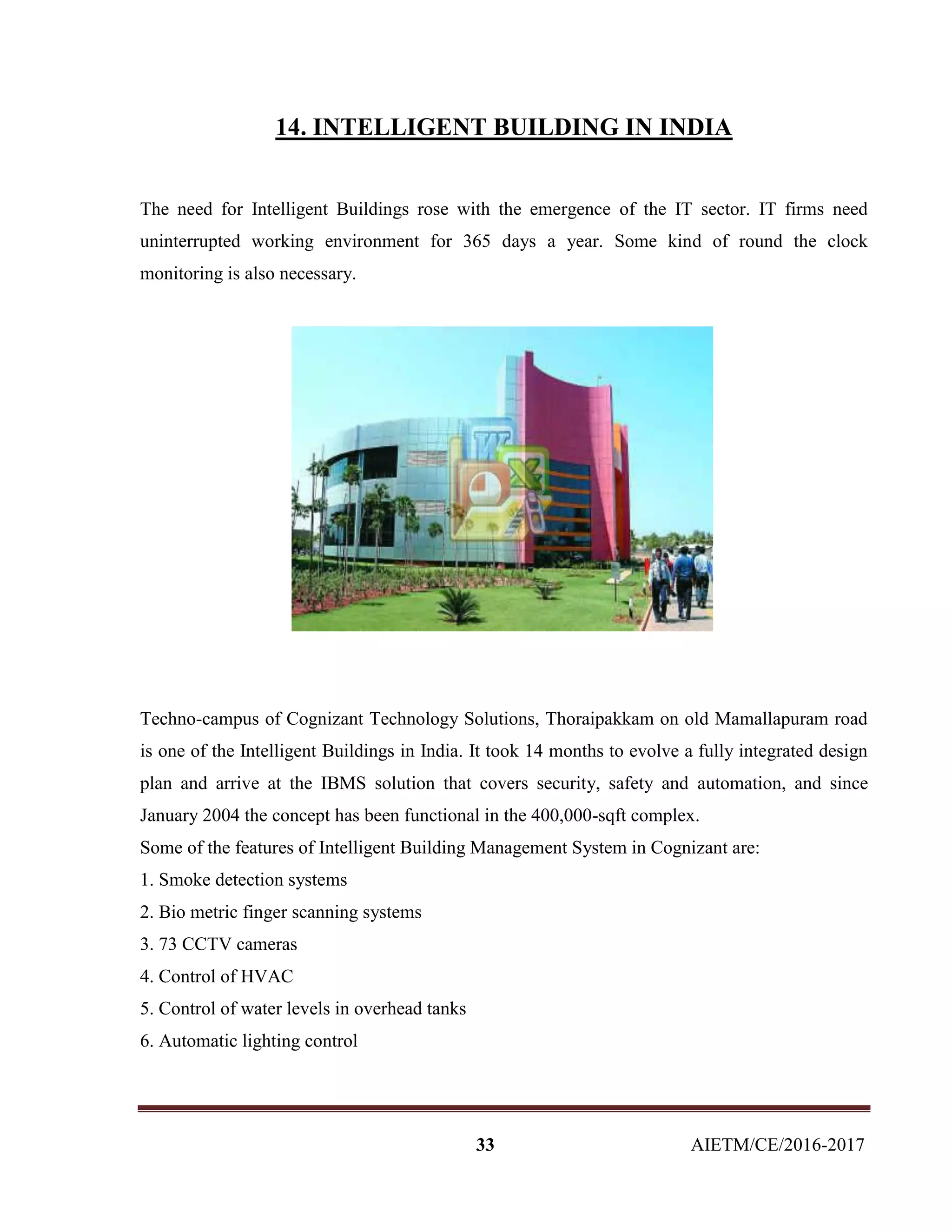 33 AIETM/CE/2016-2017
14. INTELLIGENT BUILDING IN INDIA
The need for Intelligent Buildings rose with the emergence of the IT sector. IT firms need
uninterrupted working environment for 365 days a year. Some kind of round the clock
monitoring is also necessary.
Techno-campus of Cognizant Technology Solutions, Thoraipakkam on old Mamallapuram road
is one of the Intelligent Buildings in India. It took 14 months to evolve a fully integrated design
plan and arrive at the IBMS solution that covers security, safety and automation, and since
January 2004 the concept has been functional in the 400,000-sqft complex.
Some of the features of Intelligent Building Management System in Cognizant are:
1. Smoke detection systems
2. Bio metric finger scanning systems
3. 73 CCTV cameras
4. Control of HVAC
5. Control of water levels in overhead tanks
6. Automatic lighting control
 