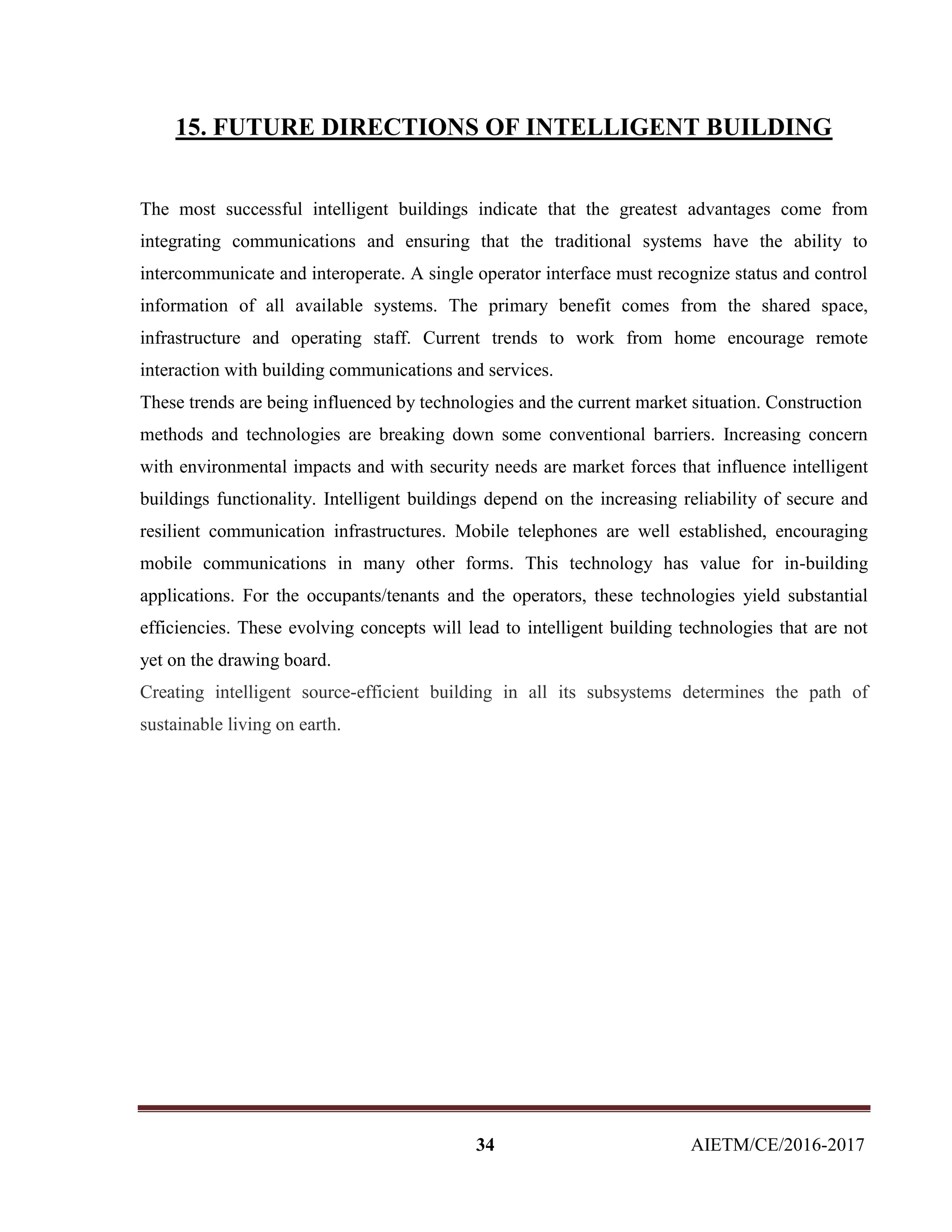 34 AIETM/CE/2016-2017
15. FUTURE DIRECTIONS OF INTELLIGENT BUILDING
The most successful intelligent buildings indicate that the greatest advantages come from
integrating communications and ensuring that the traditional systems have the ability to
intercommunicate and interoperate. A single operator interface must recognize status and control
information of all available systems. The primary benefit comes from the shared space,
infrastructure and operating staff. Current trends to work from home encourage remote
interaction with building communications and services.
These trends are being influenced by technologies and the current market situation. Construction
methods and technologies are breaking down some conventional barriers. Increasing concern
with environmental impacts and with security needs are market forces that influence intelligent
buildings functionality. Intelligent buildings depend on the increasing reliability of secure and
resilient communication infrastructures. Mobile telephones are well established, encouraging
mobile communications in many other forms. This technology has value for in-building
applications. For the occupants/tenants and the operators, these technologies yield substantial
efficiencies. These evolving concepts will lead to intelligent building technologies that are not
yet on the drawing board.
Creating intelligent source-efficient building in all its subsystems determines the path of
sustainable living on earth.
 