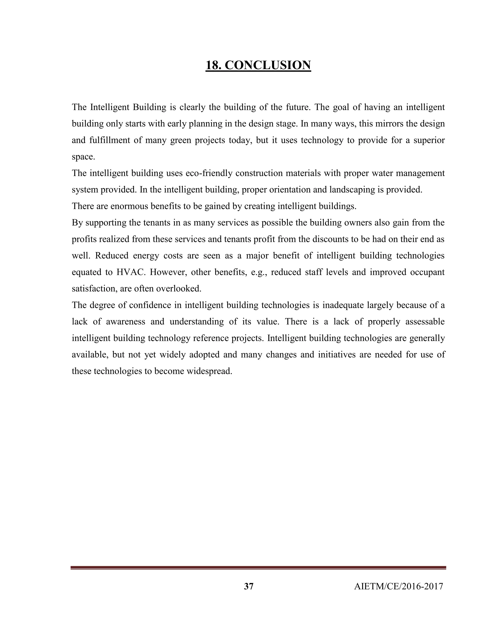 37 AIETM/CE/2016-2017
18. CONCLUSION
The Intelligent Building is clearly the building of the future. The goal of having an intelligent
building only starts with early planning in the design stage. In many ways, this mirrors the design
and fulfillment of many green projects today, but it uses technology to provide for a superior
space.
The intelligent building uses eco-friendly construction materials with proper water management
system provided. In the intelligent building, proper orientation and landscaping is provided.
There are enormous benefits to be gained by creating intelligent buildings.
By supporting the tenants in as many services as possible the building owners also gain from the
profits realized from these services and tenants profit from the discounts to be had on their end as
well. Reduced energy costs are seen as a major benefit of intelligent building technologies
equated to HVAC. However, other benefits, e.g., reduced staff levels and improved occupant
satisfaction, are often overlooked.
The degree of confidence in intelligent building technologies is inadequate largely because of a
lack of awareness and understanding of its value. There is a lack of properly assessable
intelligent building technology reference projects. Intelligent building technologies are generally
available, but not yet widely adopted and many changes and initiatives are needed for use of
these technologies to become widespread.
 