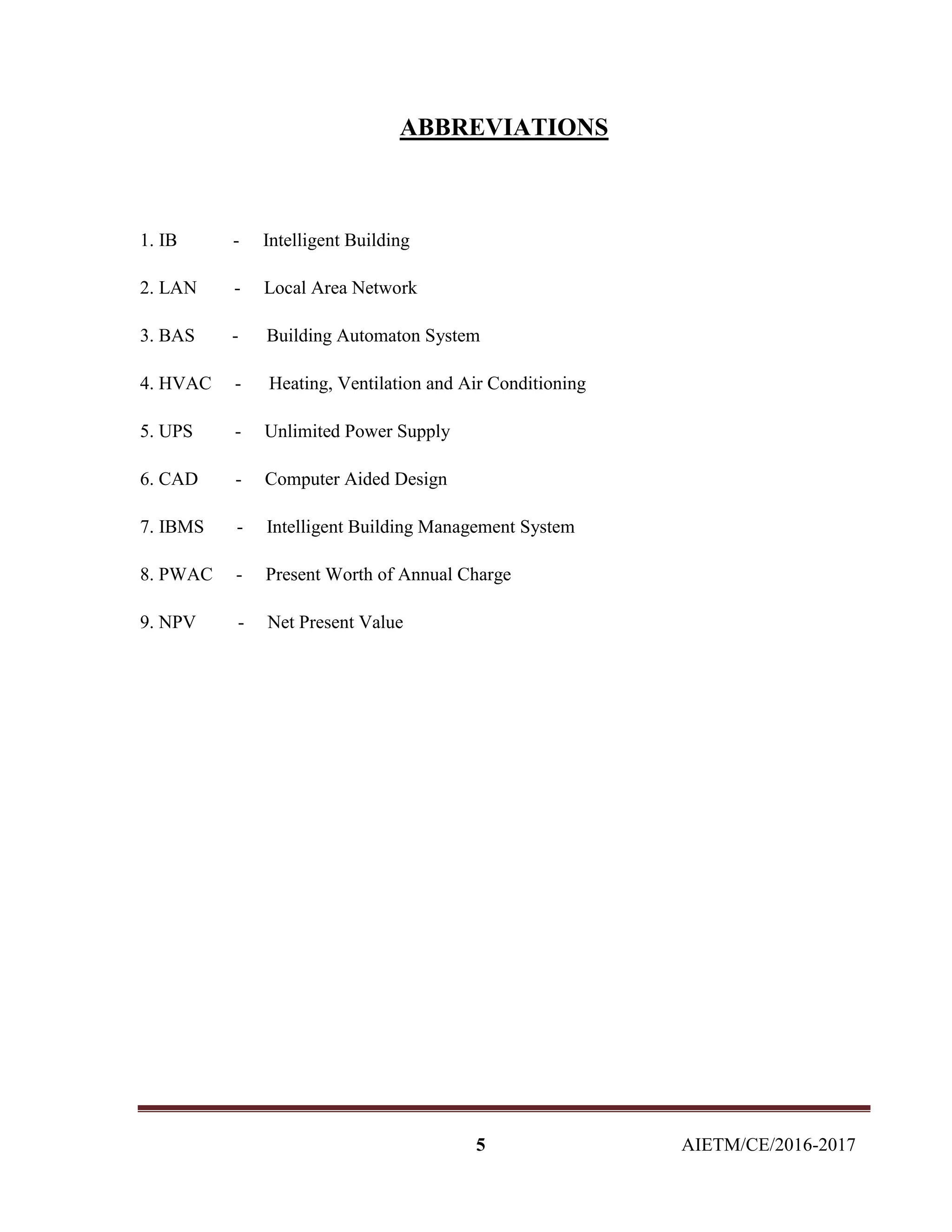 5 AIETM/CE/2016-2017
ABBREVIATIONS
1. IB - Intelligent Building
2. LAN - Local Area Network
3. BAS - Building Automaton System
4. HVAC - Heating, Ventilation and Air Conditioning
5. UPS - Unlimited Power Supply
6. CAD - Computer Aided Design
7. IBMS - Intelligent Building Management System
8. PWAC - Present Worth of Annual Charge
9. NPV - Net Present Value
 