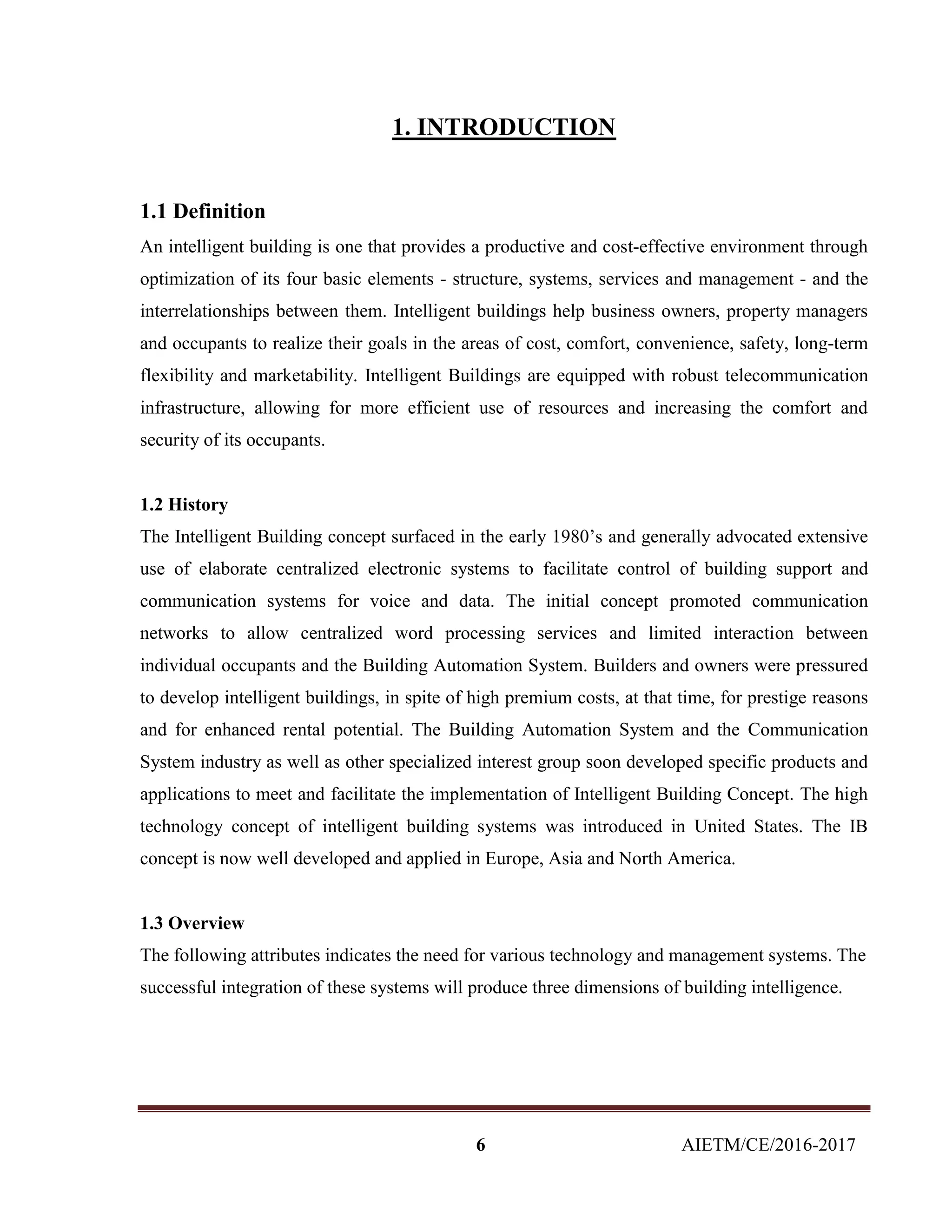 6 AIETM/CE/2016-2017
1. INTRODUCTION
1.1 Definition
An intelligent building is one that provides a productive and cost-effective environment through
optimization of its four basic elements - structure, systems, services and management - and the
interrelationships between them. Intelligent buildings help business owners, property managers
and occupants to realize their goals in the areas of cost, comfort, convenience, safety, long-term
flexibility and marketability. Intelligent Buildings are equipped with robust telecommunication
infrastructure, allowing for more efficient use of resources and increasing the comfort and
security of its occupants.
1.2 History
The Intelligent Building concept surfaced in the early 1980’s and generally advocated extensive
use of elaborate centralized electronic systems to facilitate control of building support and
communication systems for voice and data. The initial concept promoted communication
networks to allow centralized word processing services and limited interaction between
individual occupants and the Building Automation System. Builders and owners were pressured
to develop intelligent buildings, in spite of high premium costs, at that time, for prestige reasons
and for enhanced rental potential. The Building Automation System and the Communication
System industry as well as other specialized interest group soon developed specific products and
applications to meet and facilitate the implementation of Intelligent Building Concept. The high
technology concept of intelligent building systems was introduced in United States. The IB
concept is now well developed and applied in Europe, Asia and North America.
1.3 Overview
The following attributes indicates the need for various technology and management systems. The
successful integration of these systems will produce three dimensions of building intelligence.
 