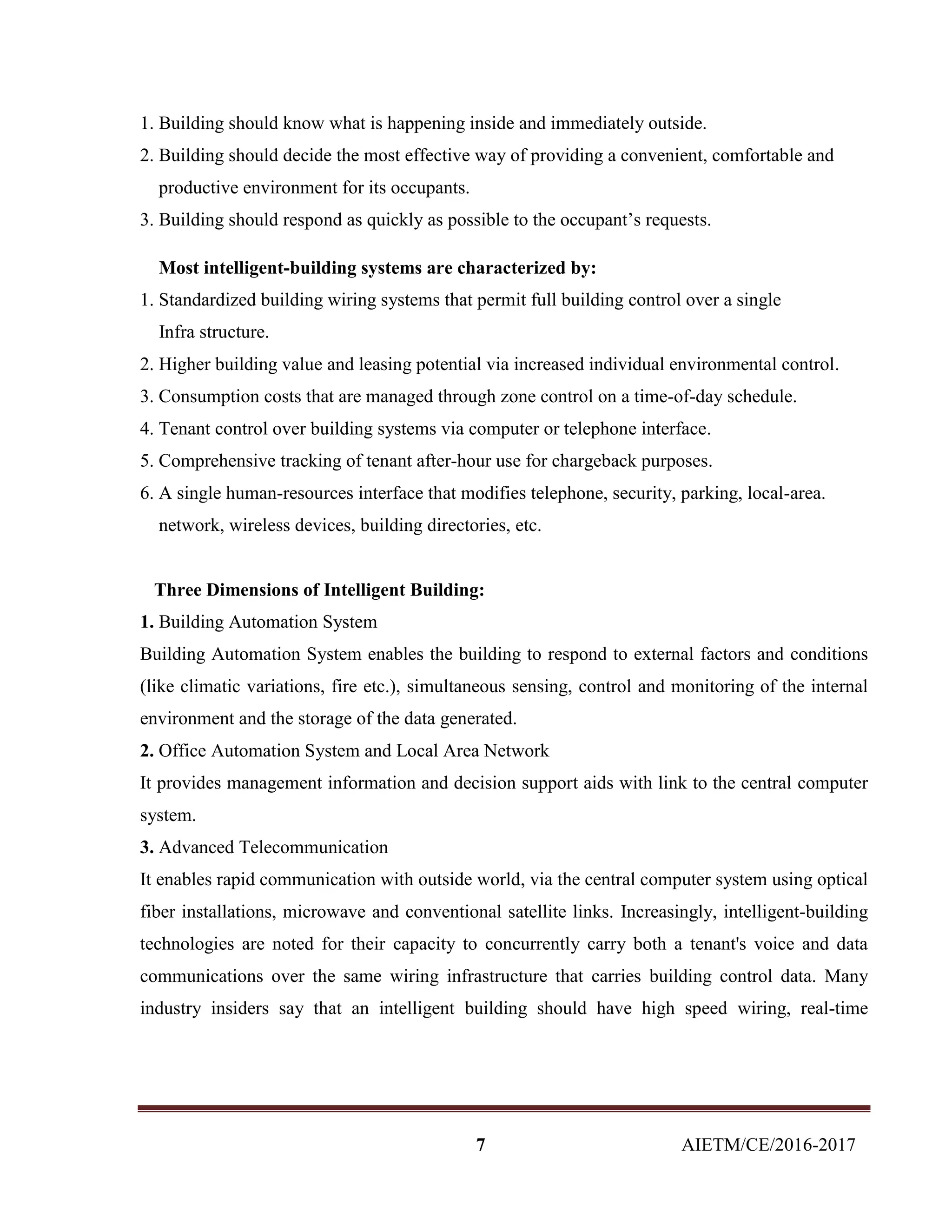 7 AIETM/CE/2016-2017
1. Building should know what is happening inside and immediately outside.
2. Building should decide the most effective way of providing a convenient, comfortable and
productive environment for its occupants.
3. Building should respond as quickly as possible to the occupant’s requests.
Most intelligent-building systems are characterized by:
1. Standardized building wiring systems that permit full building control over a single
Infra structure.
2. Higher building value and leasing potential via increased individual environmental control.
3. Consumption costs that are managed through zone control on a time-of-day schedule.
4. Tenant control over building systems via computer or telephone interface.
5. Comprehensive tracking of tenant after-hour use for chargeback purposes.
6. A single human-resources interface that modifies telephone, security, parking, local-area.
network, wireless devices, building directories, etc.
Three Dimensions of Intelligent Building:
1. Building Automation System
Building Automation System enables the building to respond to external factors and conditions
(like climatic variations, fire etc.), simultaneous sensing, control and monitoring of the internal
environment and the storage of the data generated.
2. Office Automation System and Local Area Network
It provides management information and decision support aids with link to the central computer
system.
3. Advanced Telecommunication
It enables rapid communication with outside world, via the central computer system using optical
fiber installations, microwave and conventional satellite links. Increasingly, intelligent-building
technologies are noted for their capacity to concurrently carry both a tenant's voice and data
communications over the same wiring infrastructure that carries building control data. Many
industry insiders say that an intelligent building should have high speed wiring, real-time
 