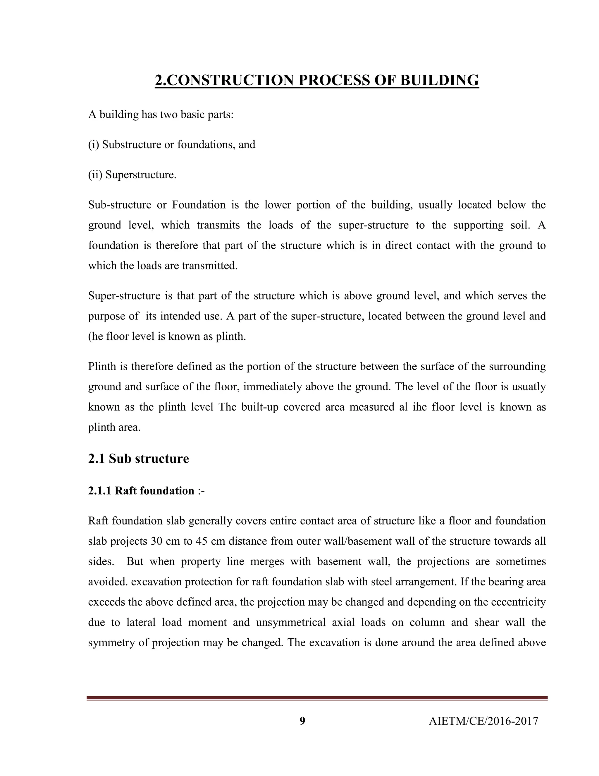 9 AIETM/CE/2016-2017
2.CONSTRUCTION PROCESS OF BUILDING
A building has two basic parts:
(i) Substructure or foundations, and
(ii) Superstructure.
Sub-structure or Foundation is the lower portion of the building, usually located below the
ground level, which transmits the loads of the super-structure to the supporting soil. A
foundation is therefore that part of the structure which is in direct contact with the ground to
which the loads are transmitted.
Super-structure is that part of the structure which is above ground level, and which serves the
purpose of its intended use. A part of the super-structure, located between the ground level and
(he floor level is known as plinth.
Plinth is therefore defined as the portion of the structure between the surface of the surrounding
ground and surface of the floor, immediately above the ground. The level of the floor is usuatly
known as the plinth level The built-up covered area measured al ihe floor level is known as
plinth area.
2.1 Sub structure
2.1.1 Raft foundation :-
Raft foundation slab generally covers entire contact area of structure like a floor and foundation
slab projects 30 cm to 45 cm distance from outer wall/basement wall of the structure towards all
sides. But when property line merges with basement wall, the projections are sometimes
avoided. excavation protection for raft foundation slab with steel arrangement. If the bearing area
exceeds the above defined area, the projection may be changed and depending on the eccentricity
due to lateral load moment and unsymmetrical axial loads on column and shear wall the
symmetry of projection may be changed. The excavation is done around the area defined above
 