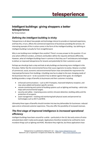 Intelligent buildings: giving shoppers a better
telesperience
By Teresa Cottam

Defining the intelligent building is tricky
Telesperience is all about how people and technology interact to provide an improved experience,
and how this, in turn, affects the commercial experience of businesses providing the services. An
interesting example of this in action comes in the form of the intelligent building - but defining an
intelligent building it actually far from straightforward.

Why is one building more intelligent than another? There’s no easy answer to this question. It’s an
area where different vendors, architects and builders define the requisite attributes differently.
However, what all intelligent buildings have in common is that they use IT and telecoms technologies
to deliver an improved telesperience for tenants and potentially for their customers as well.

Perhaps we should go back a step and look at why buildings are becoming more intelligent in the
first place. Rather like the environmental forces that cause organisms to evolve, likewise a number
of commercial, social, economic and environmental factors have stimulated the requirement for
improved performance from buildings. A building now has to adapt to the ever-changing needs of
the businesses that use it – to be successful it has to deliver against their goals. An intelligent
building provides a range of benefits to businesses and their customers including:

    •   enhanced communications – such as Wi-Fi hotspots, improved telephony reception, and
        new value-added and location-specific services
    •   remote monitoring and control of building systems such as lighting and heating – which also
        helps with environmental targets
    •   security and safety – improving access control, intrusion detection, building safety and the
        protection of occupants
    •   asset management - tracking and monitoring both physical assets and personnel via
        technologies such as Wi-Fi and RFID.

Ultimately these types of benefits should translate into two key deliverables for businesses: reduced
opex and an enhanced customer experience. They also offer the possibility of increased revenues.

The first stage of improved intelligence is increased operational
efficiency
Intelligent buildings have been around for a while – particularly in the US. But early visions of voice-
activated doors didn’t really excite people. Applications therefore tended to be confined to more
mundane things such as lighting and HVAC. Mundane they might be, but these applications have



               Telesperience is published by Babworth Ltd – http://www.telesperience.com
         Babworth Ltd is registered in England and Wales No. 6620167 - http://www.babworth.com
 
