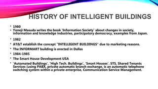 HISTORY OF INTELLIGENT BUILDINGS
• 1980
• Yoneji Masuda writes the book 'Information Society' about changes in society,
information and knowledge industries, participatory democracy, examples from Japan.
• 1982
• AT&T establish the concept "INTELLIGENT BUILDINGS" due to marketing reasons.
• The INFORMART building is erected in Dallas
• 1984-1985
• The Smart House Development USA
• 'Automated Buildings', 'High Tech. Buildings', 'Smart Houses'. STS, Shared Tenants
Services (using PABX, private automatic branch exchange, is an automatic telephone
switching system within a private enterprise, Communication Service Management.
 