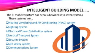 INTELLIGENT BUILDING MODEL…..
The IB model structure has been subdivided into seven systems
These systems are...
Heating Ventilating and Air Conditioning (HVAC) system
Lighting System
Electrical Power Distribution system
Vertical Transport System
Security System
Life Safety System
Communications System
 