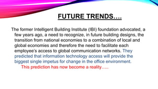 FUTURE TRENDS….
The former Intelligent Building Institute (IBI) foundation advocated, a
few years ago, a need to recognize, in future building designs, the
transition from national economies to a combination of local and
global economies and therefore the need to facilitate each
employee’s access to global communication networks. They
predicted that information technology access will provide the
biggest single impetus for change in the office environment.
This prediction has now become a reality…..
 