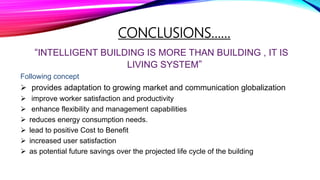 CONCLUSIONS……
“INTELLIGENT BUILDING IS MORE THAN BUILDING , IT IS
LIVING SYSTEM”
Following concept
 provides adaptation to growing market and communication globalization
 improve worker satisfaction and productivity
 enhance flexibility and management capabilities
 reduces energy consumption needs.
 lead to positive Cost to Benefit
 increased user satisfaction
 as potential future savings over the projected life cycle of the building
 