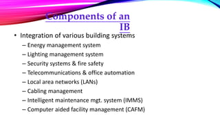 Components of an
IB
• Integration of various building systems
– Energy management system
– Lighting management system
– Security systems & fire safety
– Telecommunications & office automation
– Local area networks (LANs)
– Cabling management
– Intelligent maintenance mgt. system (IMMS)
– Computer aided facility management (CAFM)
 