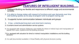 FEATURES OF INTELLIGENT BUILDING……
1. Intelligent Building are flexible and responsive to different usage and environmental
contexts.
2. It is able to change states with respect to functions and user demands over time
and building spaces as its easy to program and re-program during use
3. It supports human communication between individuals and groups
4. It has a distributed long term and short term memory
5. It contains tenant and administration service systems
6. It is equipped with sensors (stationary and mobile) for direct or indirect input and manipulation of
signals from users, systems and the building structure
7.It is equipped with actuators for direct or indirect manipulation installations and the building
structure
8. It is well documented available in Virtual Reality with physical structure overlay
 