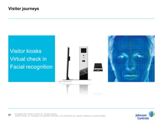 Visitor journeys




 Visitor kiosks
 Virtual check in
 Facial recognition




     © Copyright 2010 Johnson Controls, Inc. All rights reserved.
21   Johnson Controls, Inc. Proprietary and Confidential Information. Any unauthorized use, copying or distribution is strictly prohibited.
 