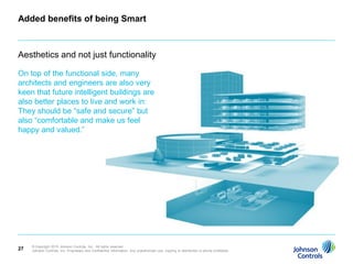 Added benefits of being Smart



Aesthetics and not just functionality

On top of the functional side, many
architects and engineers are also very
keen that future intelligent buildings are
also better places to live and work in:
They should be “safe and secure” but
also “comfortable and make us feel
happy and valued.”




     © Copyright 2010 Johnson Controls, Inc. All rights reserved.
27   Johnson Controls, Inc. Proprietary and Confidential Information. Any unauthorized use, copying or distribution is strictly prohibited.
 