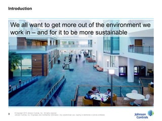 Introduction



    We all want to get more out of the environment we
    work in – and for it to be more sustainable




     © Copyright 2010 Johnson Controls, Inc. All rights reserved.
3    Johnson Controls, Inc. Proprietary and Confidential Information. Any unauthorized use, copying or distribution is strictly prohibited.
 