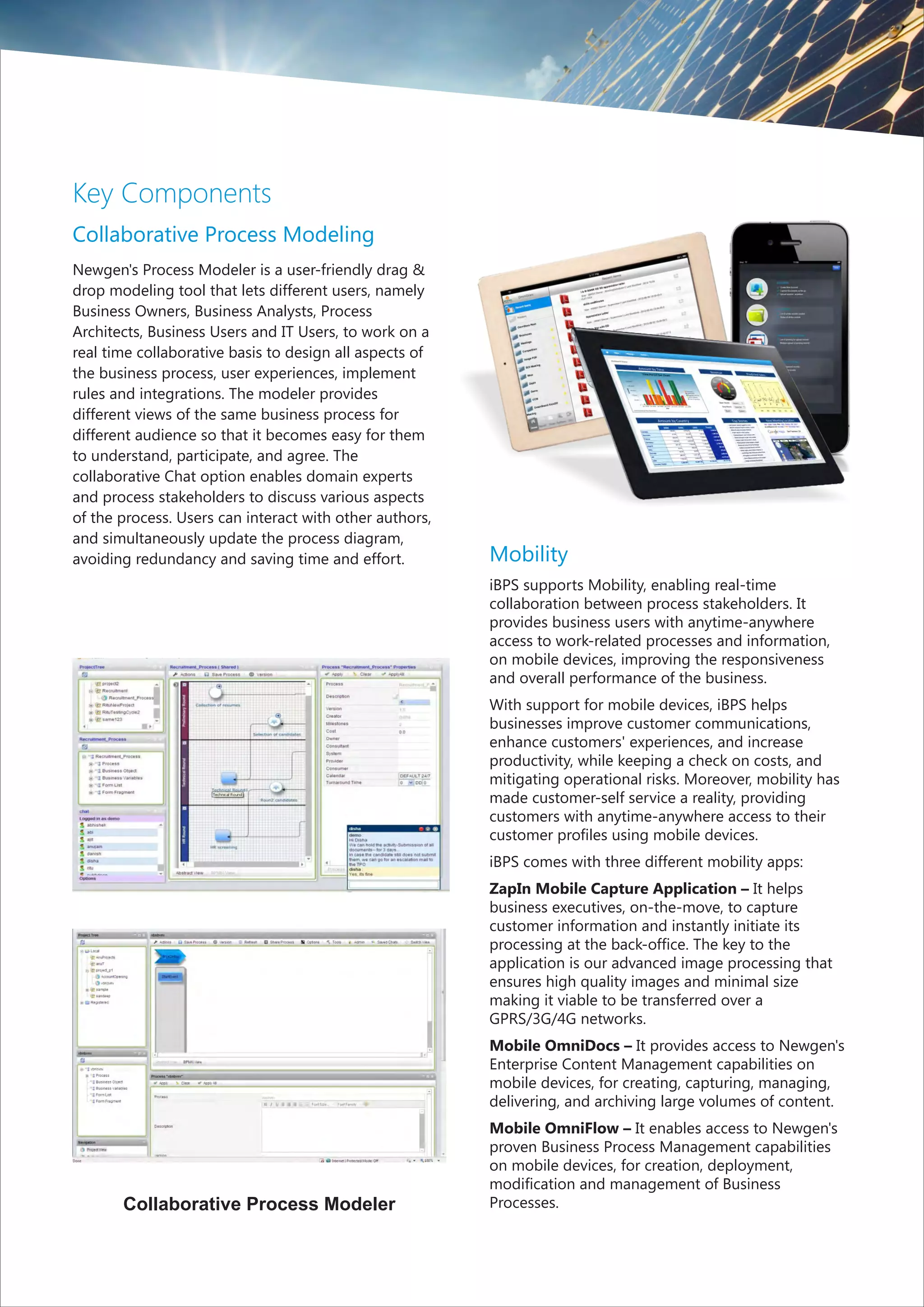 Key Components
Collaborative Process Modeling
Newgen's Process Modeler is a user-friendly drag &
drop modeling tool that lets different users, namely
Business Owners, Business Analysts, Process
Architects, Business Users and IT Users, to work on a
real time collaborative basis to design all aspects of
the business process, user experiences, implement
rules and integrations. The modeler provides
different views of the same business process for
different audience so that it becomes easy for them
to understand, participate, and agree. The
collaborative Chat option enables domain experts
and process stakeholders to discuss various aspects
of the process. Users can interact with other authors,
and simultaneously update the process diagram,
avoiding redundancy and saving time and effort.          Mobility
                                                         iBPS supports Mobility, enabling real-time
                                                         collaboration between process stakeholders. It
                                                         provides business users with anytime-anywhere
                                                         access to work-related processes and information,
                                                         on mobile devices, improving the responsiveness
                                                         and overall performance of the business.
                                                         With support for mobile devices, iBPS helps
                                                         businesses improve customer communications,
                                                         enhance customers' experiences, and increase
                                                         productivity, while keeping a check on costs, and
                                                         mitigating operational risks. Moreover, mobility has
                                                         made customer-self service a reality, providing
                                                         customers with anytime-anywhere access to their
                                                         customer profiles using mobile devices.
                                                         iBPS comes with three different mobility apps:
                                                         ZapIn Mobile Capture Application – It helps
                                                         business executives, on-the-move, to capture
                                                         customer information and instantly initiate its
                                                         processing at the back-office. The key to the
                                                         application is our advanced image processing that
                                                         ensures high quality images and minimal size
                                                         making it viable to be transferred over a
                                                         GPRS/3G/4G networks.
                                                         Mobile OmniDocs – It provides access to Newgen's
                                                         Enterprise Content Management capabilities on
                                                         mobile devices, for creating, capturing, managing,
                                                         delivering, and archiving large volumes of content.
                                                         Mobile OmniFlow – It enables access to Newgen's
                                                         proven Business Process Management capabilities
                                                         on mobile devices, for creation, deployment,
                                                         modification and management of Business
       Collaborative Process Modeler                     Processes.
 