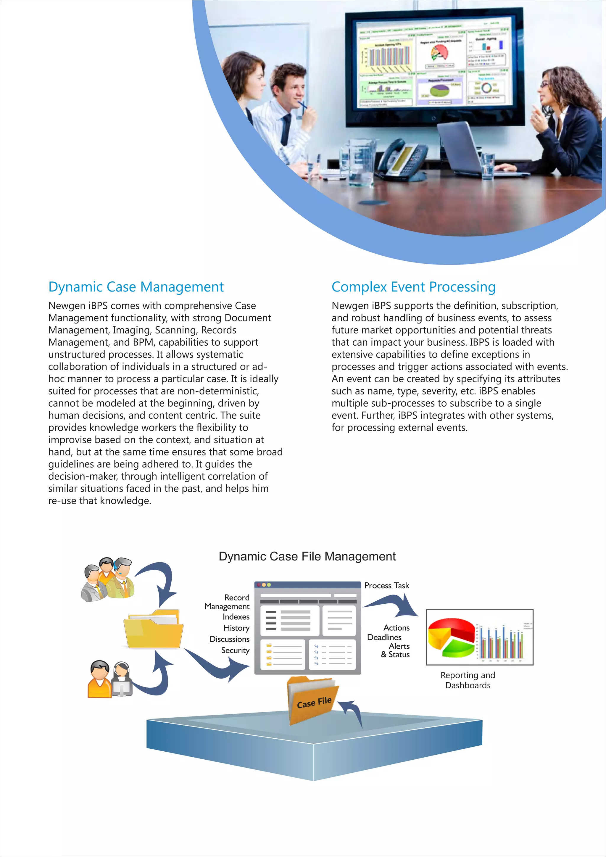 Dynamic Case Management                                           Complex Event Processing
Newgen iBPS comes with comprehensive Case                         Newgen iBPS supports the definition, subscription,
Management functionality, with strong Document                    and robust handling of business events, to assess
Management, Imaging, Scanning, Records                            future market opportunities and potential threats
Management, and BPM, capabilities to support                      that can impact your business. IBPS is loaded with
unstructured processes. It allows systematic                      extensive capabilities to define exceptions in
collaboration of individuals in a structured or ad-               processes and trigger actions associated with events.
hoc manner to process a particular case. It is ideally            An event can be created by specifying its attributes
suited for processes that are non-deterministic,                  such as name, type, severity, etc. iBPS enables
cannot be modeled at the beginning, driven by                     multiple sub-processes to subscribe to a single
human decisions, and content centric. The suite                   event. Further, iBPS integrates with other systems,
provides knowledge workers the flexibility to                     for processing external events.
improvise based on the context, and situation at
hand, but at the same time ensures that some broad
guidelines are being adhered to. It guides the
decision-maker, through intelligent correlation of
similar situations faced in the past, and helps him
re-use that knowledge.




                                       Dynamic Case File Management

                                                                         Process Task
                                        Record
                                   Management
                                       Indexes
                                        History                             Actions
                                    Discussions                          Deadlines
                                       Security                                Alerts
                                                                            & Status

                                                                                          Reporting and
                                                                                           Dashboards
                                                               ile
                                                         Case F
 