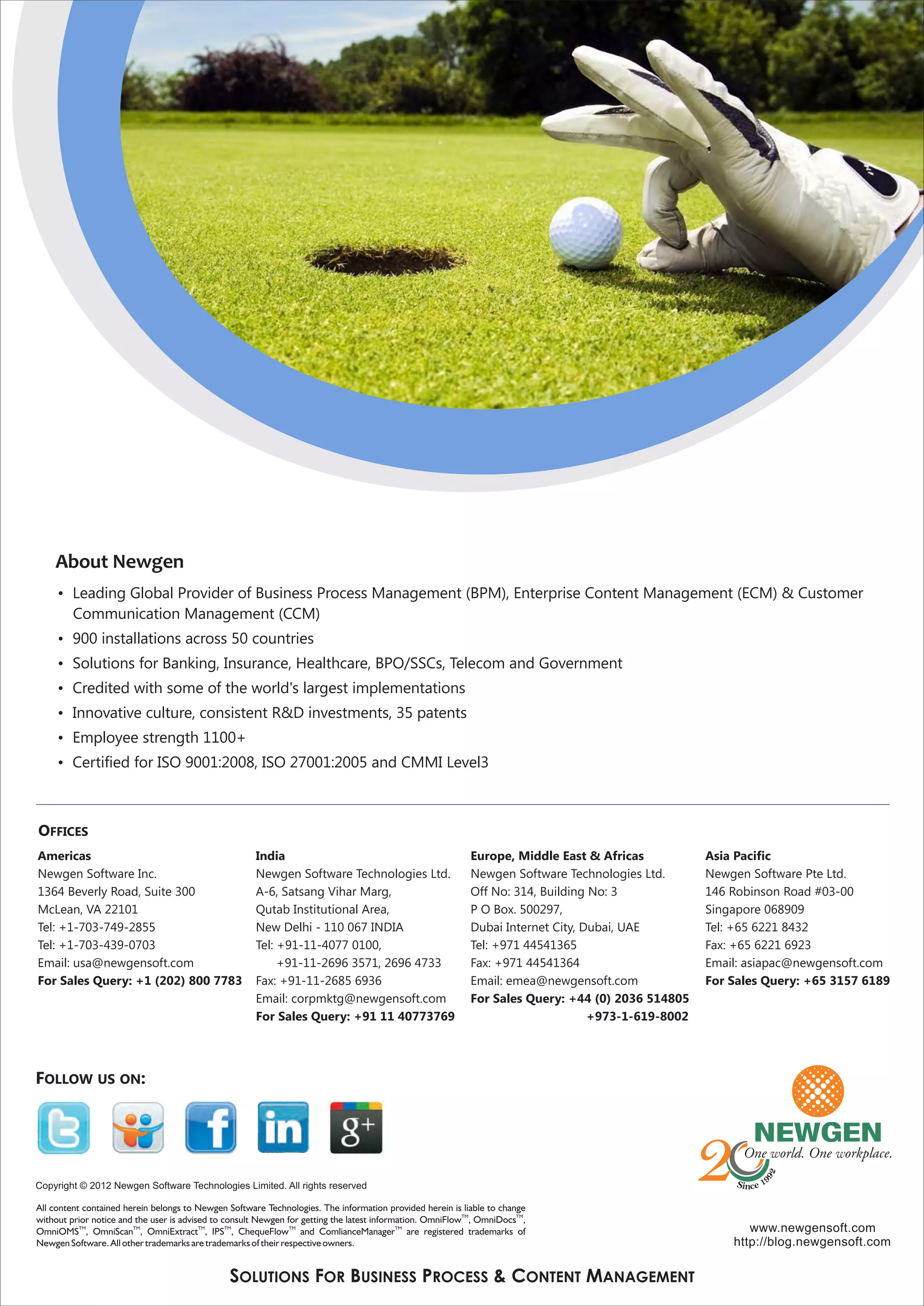 About Newgen
   • Leading Global Provider of Business Process Management (BPM), Enterprise Content Management (ECM) & Customer
     Communication Management (CCM)
   • 900 installations across 50 countries
   • Solutions for Banking, Insurance, Healthcare, BPO/SSCs, Telecom and Government
   • Credited with some of the world's largest implementations
   • Innovative culture, consistent R&D investments, 35 patents
   • Employee strength 1100+
   • Certified for ISO 9001:2008, ISO 27001:2005 and CMMI Level3



OFFICES
Americas                             India                               Europe, Middle East & Africas           Asia Pacific
Newgen Software Inc.                 Newgen Software Technologies Ltd.   Newgen Software Technologies Ltd.       Newgen Software Pte Ltd.
1364 Beverly Road, Suite 300         A-6, Satsang Vihar Marg,            Off No: 314, Building No: 3             146 Robinson Road #03-00
McLean, VA 22101                     Qutab Institutional Area,           P O Box. 500297,                        Singapore 068909
Tel: +1-703-749-2855                 New Delhi - 110 067 INDIA           Dubai Internet City, Dubai, UAE         Tel: +65 6221 8432
Tel: +1-703-439-0703                 Tel: +91-11-4077 0100,              Tel: +971 44541365                      Fax: +65 6221 6923
Email: usa@newgensoft.com                 +91-11-2696 3571, 2696 4733    Fax: +971 44541364                      Email: asiapac@newgensoft.com
For Sales Query: +1 (202) 800 7783   Fax: +91-11-2685 6936               Email: emea@newgensoft.com              For Sales Query: +65 3157 6189
                                     Email: corpmktg@newgensoft.com      For Sales Query: +44 (0) 2036 514805
                                     For Sales Query: +91 11 40773769                          +973-1-619-8002




                               SOLUTIONS FOR BUSINESS PROCESS & CONTENT MANAGEMENT
 