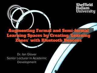 Augmenting Formal and Semi-formal
Learning Spaces by Creating 'Learning
Zones' with Bluetooth Beacons
Dr. Ian Glover
Senior Lecturer in Academic
Development
 