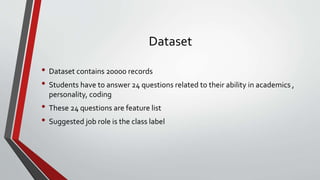 Dataset
• Dataset contains 20000 records
• Students have to answer 24 questions related to their ability in academics ,
personality, coding
• These 24 questions are feature list
• Suggested job role is the class label
 