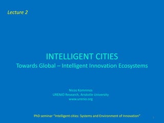 Lecture 2




                    INTELLIGENT CITIES
   Towards Global – Intelligent Innovation Ecosystems


                                 Nicos Komninos
                        URENIO Research, Aristotle University
                                 www.urenio.org



            PhD seminar “Intelligent cities: Systems and Environment of Innovation”   1
 