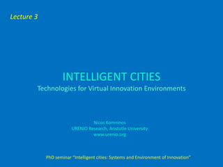 Lecture 3




                    INTELLIGENT CITIES
        Technologies for Virtual Innovation Environments



                                 Nicos Komninos
                        URENIO Research, Aristotle University
                                 www.urenio.org



            PhD seminar “Intelligent cities: Systems and Environment of Innovation”
 