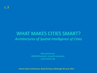 L. 5




        WHAT MAKES CITIES SMART?
       Architectures of Spatial Intelligence of Cities


                               Nicos Komninos
                      URENIO Research, Aristotle University
                               www.urenio.org



         Smart Cities Conference, Royal Society, Edinburgh 30 June 2011
 