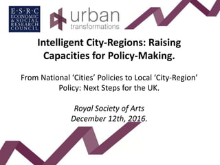 Intelligent City-Regions: Raising
Capacities for Policy-Making.
From National ‘Cities’ Policies to Local ‘City-Region’
Policy: Next Steps for the UK.
Royal Society of Arts
December 12th, 2016.
 