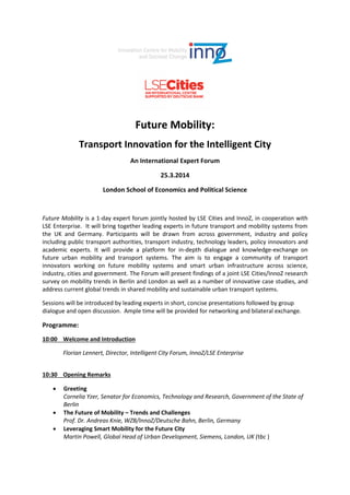 Future Mobility:
Transport Innovation for the Intelligent City
An International Expert Forum
25.3.2014
London School of Economics and Political Science

Future Mobility is a 1-day expert forum jointly hosted by LSE Cities and InnoZ, in cooperation with
LSE Enterprise. It will bring together leading experts in future transport and mobility systems from
the UK and Germany. Participants will be drawn from across government, industry and policy
including public transport authorities, transport industry, technology leaders, policy innovators and
academic experts. It will provide a platform for in-depth dialogue and knowledge-exchange on
future urban mobility and transport systems. The aim is to engage a community of transport
innovators working on future mobility systems and smart urban infrastructure across science,
industry, cities and government. The Forum will present findings of a joint LSE Cities/InnoZ research
survey on mobility trends in Berlin and London as well as a number of innovative case studies, and
address current global trends in shared mobility and sustainable urban transport systems.
Sessions will be introduced by leading experts in short, concise presentations followed by group
dialogue and open discussion. Ample time will be provided for networking and bilateral exchange.

Programme:
10:00 Welcome and Introduction
Florian Lennert, Director, Intelligent City Forum, InnoZ/LSE Enterprise
10:30 Opening Remarks




Greeting
Cornelia Yzer, Senator for Economics, Technology and Research, Government of the State of
Berlin
The Future of Mobility – Trends and Challenges
Prof. Dr. Andreas Knie, WZB/InnoZ/Deutsche Bahn, Berlin, Germany
Leveraging Smart Mobility for the Future City
Martin Powell, Global Head of Urban Development, Siemens, London, UK (tbc )

 